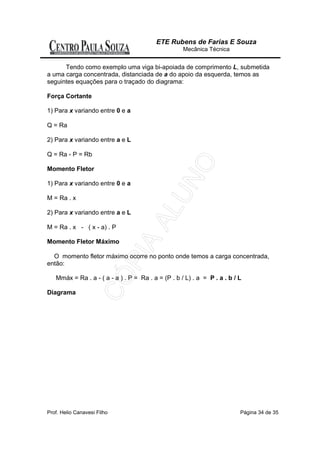 ETE Rubens de Farias E Souza
                                                    Mecânica Técnica


      Tendo como exemplo uma viga bi-apoiada de comprimento L, submetida
a uma carga concentrada, distanciada de a do apoio da esquerda, temos as
seguintes equações para o traçado do diagrama:

Força Cortante

1) Para x variando entre 0 e a

Q = Ra

2) Para x variando entre a e L

Q = Ra - P = Rb

Momento Fletor

1) Para x variando entre 0 e a

M = Ra . x

2) Para x variando entre a e L

M = Ra . x - ( x - a) . P

Momento Fletor Máximo

  O momento fletor máximo ocorre no ponto onde temos a carga concentrada,
então:

   Mmáx = Ra . a - ( a - a ) . P = Ra . a = (P . b / L) . a = P . a . b / L

Diagrama




Prof. Helio Canavesi Filho                                                Página 34 de 35
 