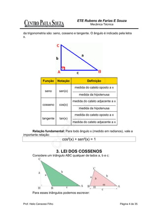 ETE Rubens de Farias E Souza
                                                   Mecânica Técnica


da trigonometria são: seno, cosseno e tangente. O ângulo é indicado pela letra
x.




                 Função      Notação             Definição

                                        medida do cateto oposto a x
                  seno        sen(x)
                                           medida da hipotenusa

                                       medida do cateto adjacente a x
                cosseno       cos(x)
                                           medida da hipotenusa

                                        medida do cateto oposto a x
                tangente      tan(x)
                                       medida do cateto adjacente a x

      Relação fundamental: Para todo ângulo x (medido em radianos), vale a
importante relação:
                                cos²(x) + sen²(x) = 1


                             3. LEI DOS COSSENOS
        Considere um triângulo ABC qualquer de lados a, b e c:




        Para esses triângulos podemos escrever:


Prof. Helio Canavesi Filho                                              Página 4 de 35
 