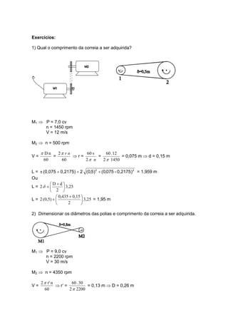 Exercícios:
1) Qual o comprimento da correia a ser adquirida?
M1 ⇒ P = 7,0 cv
n = 1450 rpm
V = 12 m/s
M2 ⇒ n = 500 rpm
V =
60
nDπ
=
60
2 nrπ
⇒ r =
n2
v60
π
=
14502
12.60
π
= 0,075 m ⇒ d = 0,15 m
L = 22
)0,2175-075,0()5,0(20,2175)(0,075 +++π = 1,959 m
Ou
L = 3,25
2
dD
2 ⎟
⎠
⎞
⎜
⎝
⎛ +
+δ
L = 3,25
2
0,150,435
(0,5)2 ⎟
⎠
⎞
⎜
⎝
⎛ +
+ = 1,95 m
2) Dimensionar os diâmetros das polias e comprimento da correia a ser adquirida.
M1 ⇒ P = 9,0 cv
n = 2200 rpm
V = 30 m/s
M2 ⇒ n = 4350 rpm
V =
60
nr'2π
⇒ r’ =
22002
30.60
π
= 0,13 m ⇒ D = 0,26 m
 