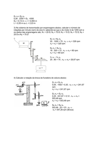 D1 n1= D2 n2
0,26 . 2200 = D2 . 4350
D2 = 0,13 m ⇒ r = 0,065 m
L = 2,25 m ou L = 2,23 m
3) No sistema de transmissão por engrenagens abaixo, calcular o número de
rotações por minuto (rpm) do eixo 6, sabendo-se que o do motor é de 1200 rpm e
os dados das engrenagens são: N1 = 20 D; N2 = 75 D; N3 = 15 D; N4 = 72 D; N5 =
25 D e N6 = 75 D
n = ?6
N1 n1= N2 n2
20 . 1200 = 75 . n2 ⇒ n2 = 326 rpm
n2 = n3 = 320 rpm
N3 n3 = N4 n4
18 . 320 = 72 . n4 ⇒ n4 = 80 rpm
n4 = n5 = 80 rpm
N5 n5 = N6 n6
25 . 80 = 75 . n6 ⇒ n6 = 26,67 rpm
4) Calcular a rotação da broca da furadeira de coluna abaixo:
D1 n1= D2 n2
0,05 . 1450 = 0,30 . n2 ⇒ n2 = 241,67
rpm
n2 = n3 = 241,67 rpm
D3 n3 = D4 n4
0,25 . 241,67 = 0,12 . n4 ⇒ n4 =
503,48 rpm
n4 = n5 = 503,48 rpm
N5 n5 = N6 n6
503,48 . 25 = 23 . n6 ⇒
n6 = 547,26 rpm (Broca)
 