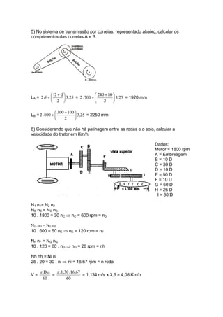 5) No sistema de transmissão por correias, representado abaixo, calcular os
comprimentos das correias A e B.
LA = 3,25
2
dD
2 ⎟
⎠
⎞
⎜
⎝
⎛ +
+δ = 3,25
2
80240
700.2 ⎟
⎠
⎞
⎜
⎝
⎛ +
+ = 1920 mm
LB = 3,25
2
100300
800.2 ⎟
⎠
⎞
⎜
⎝
⎛ +
+ = 2250 mm
6) Considerando que não há patinagem entre as rodas e o solo, calcular a
velocidade do trator em Km/h.
Dados:
Motor = 1800 rpm
A = Embreagem
B = 10 D
C = 30 D
D = 10 D
E = 50 D
F = 10 D
G = 60 D
H = 25 D
I = 30 D
N1 n1= N2 n2
NB nB = NC nC
10 . 1800 = 30 nC ⇒ nC = 600 rpm = nD
ND nD = NE nE
10 . 600 = 50 nE ⇒ nE = 120 rpm = nF
NF nF = NG nG
10 . 120 = 60 . nG ⇒ nG = 20 rpm = nh
Nh nh = Ni ni
25 . 20 = 30 . ni ⇒ ni = 16,67 rpm = n roda
V =
60
nDπ
=
60
16,67.1,30.π
= 1,134 m/s x 3,6 = 4,08 Km/h
 