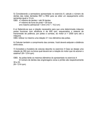 5) Considerando a semeadora apresentada no exercício 8, calcule o número de
dentes das rodas dentadas RD1 e RD2 para se obter um espaçamento entre
sementes igual a 15 cm.
OBS: nº máximo de dentes = até 30 dentes
nº máximo de furos do prato = 20 furos
erro máximo admissível = 3mm (14,7 – 15,3 cm)
6 a) Sabendo-se que a rotação necessária para que uma determinada máquina
possa funcionar com eficiência é de 600 rpm, esquematize o sistema de
transmissão de potência, por polias e correias, do motor (n = 2500 rpm) até a
máquina.
OBS: Utilizar no máximo uma relação 3:1 nos diâmetros das polias.
b) Calcular também o comprimento das correias. Você deverá estipular a distância
entre eixos.
7) Considere a furadeira de colunas descrita no exercício 4 Caso se deseje uma
rotação de 350 rpm na broca qual deverá ser a rotação do motor que irá acionar o
sistema? (R= 1314 rpm)
OBS: As polias terão os mesmos diâmetros do apresentado no exercício 4
O número de dentes das engrenagens coroa e pinhão são respectivamente
30 e 23.
(R= 1314 rpm)
 
