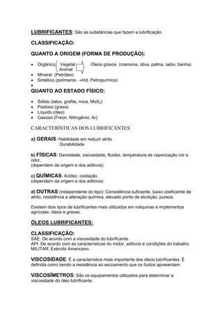 LUBRIFICANTES: São as substâncias que fazem a lubrificação.
CLASSIFICAÇÃO:
QUANTO A ORIGEM (FORMA DE PRODUÇÃO):
• Orgânico Vegetal Óleos graxos (mamona, oliva, palma, sebo, banha)
Animal
• Mineral (Petróleo)
• Sintético (polímeros →Ind. Petroquímica)
•
QUANTO AO ESTADO FÍSICO:
• Sólido (talco, grafite, mica, MoS2)
• Pastoso (graxa)
• Líquido (óleo)
• Gasoso (Freon, Nitrogênio, Ar)
CARACTERÍSTICAS DOS LUBRIFICANTES
a) GERAIS: Habilidade em reduzir atrito
Durabilidade
b) FÍSICAS: Densidade, viscosidade, fluidez, temperatura de vaporização cor e
odor.
(dependem da origem e dos aditivos)
c) QUÍMICAS: Acidez, oxidação.
(dependem da origem e dos aditivos)
d) OUTRAS (independente do tipo): Consistência suficiente, baixo coeficiente de
atrito, resistência a alteração química, elevado ponto de ebulição, pureza.
Existem dois tipos de lubrificantes mais utilizados em máquinas e implementos
agrícolas: óleos e graxas.
ÓLEOS LUBRIFICANTES:
CLASSIFICAÇÃO:
SAE: De acordo com a viscosidade do lubrificante.
API: De acordo com as características do motor, aditivos e condições do trabalho.
MILITAR: Exército Americano.
VISCOSIDADE: É a característica mais importante dos óleos lubrificantes. É
definida como sendo a resistência ao escoamento que os fuidos apresentam.
VISCOSÍMETROS: São os equipamentos utilizados para determinar a
viscosidade do óleo lubrificante.
 
