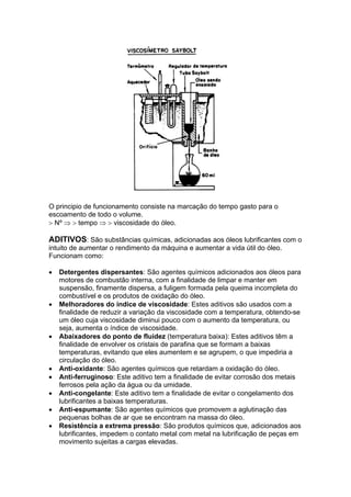 O principio de funcionamento consiste na marcação do tempo gasto para o
escoamento de todo o volume.
> Nº ⇒ > tempo ⇒ > viscosidade do óleo.
ADITIVOS: São substâncias químicas, adicionadas aos óleos lubrificantes com o
intuito de aumentar o rendimento da máquina e aumentar a vida útil do óleo.
Funcionam como:
• Detergentes dispersantes: São agentes químicos adicionados aos óleos para
motores de combustão interna, com a finalidade de limpar e manter em
suspensão, finamente dispersa, a fuligem formada pela queima incompleta do
combustível e os produtos de oxidação do óleo.
• Melhoradores do índice de viscosidade: Estes aditivos são usados com a
finalidade de reduzir a variação da viscosidade com a temperatura, obtendo-se
um óleo cuja viscosidade diminui pouco com o aumento da temperatura, ou
seja, aumenta o índice de viscosidade.
• Abaixadores do ponto de fluidez (temperatura baixa): Estes aditivos têm a
finalidade de envolver os cristais de parafina que se formam a baixas
temperaturas, evitando que eles aumentem e se agrupem, o que impediria a
circulação do óleo.
• Anti-oxidante: São agentes químicos que retardam a oxidação do óleo.
• Anti-ferruginoso: Este aditivo tem a finalidade de evitar corrosão dos metais
ferrosos pela ação da água ou da umidade.
• Anti-congelante: Este aditivo tem a finalidade de evitar o congelamento dos
lubrificantes a baixas temperaturas.
• Anti-espumante: São agentes químicos que promovem a aglutinação das
pequenas bolhas de ar que se encontram na massa do óleo.
• Resistência a extrema pressão: São produtos químicos que, adicionados aos
lubrificantes, impedem o contato metal com metal na lubrificação de peças em
movimento sujeitas a cargas elevadas.
 