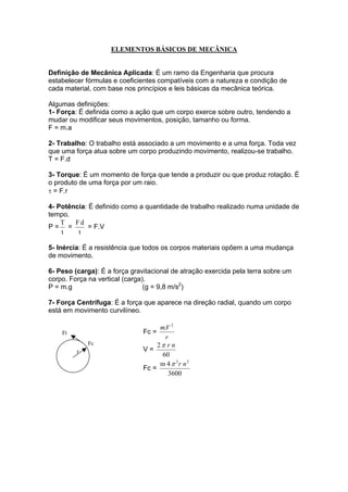 ELEMENTOS BÁSICOS DE MECÂNICA
Definição de Mecânica Aplicada: É um ramo da Engenharia que procura
estabelecer fórmulas e coeficientes compatíveis com a natureza e condição de
cada material, com base nos princípios e leis básicas da mecânica teórica.
Algumas definições:
1- Força: É definida como a ação que um corpo exerce sobre outro, tendendo a
mudar ou modificar seus movimentos, posição, tamanho ou forma.
F = m.a
2- Trabalho: O trabalho está associado a um movimento e a uma força. Toda vez
que uma força atua sobre um corpo produzindo movimento, realizou-se trabalho.
T = F.d
3- Torque: É um momento de força que tende a produzir ou que produz rotação. É
o produto de uma força por um raio.
τ = F.r
4- Potência: É definido como a quantidade de trabalho realizado numa unidade de
tempo.
P =
t
T
=
t
dF
= F.V
5- Inércia: É a resistência que todos os corpos materiais opõem a uma mudança
de movimento.
6- Peso (carga): É a força gravitacional de atração exercida pela terra sobre um
corpo. Força na vertical (carga).
P = m.g (g = 9,8 m/s2
)
7- Força Centrífuga: É a força que aparece na direção radial, quando um corpo
está em movimento curvilíneo.
r
Fc
Ft Fc =
r
Vm 2
.
V =
60
2 nrπ
Fc =
3600
4m 22
nrπ
 