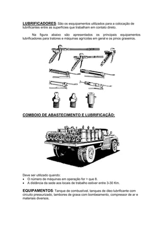 LUBRIFICADORES: São os esquipamentos utilizados para a colocação de
lubrificantes entre as superfícies que trabalham em contato direto.
Na figura abaixo são apresentados os principais equipamentos
lubrificadores para tratores e máquinas agrícolas em geral e os pinos graxeiros.
COMBOIO DE ABASTECIMENTO E LUBRIFICAÇÃO:
Deve ser utilizado quando:
• O número de máquinas em operação for > que 8.
• A distância da sede aos locais de trabalho estiver entre 3-30 Km.
EQUIPAMENTOS: Tanque de combustível, tanques de óleo lubrificante com
circuito pressurizado, tambores de graxa com bombeamento, compressor de ar e
materiais diversos.
 