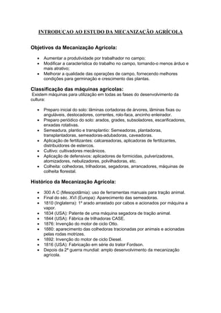 INTRODUÇAO AO ESTUDO DA MECANIZAÇÃO AGRÍCOLA
Objetivos da Mecanização Agrícola:
• Aumentar a produtividade por trabalhador no campo;
• Modificar a característica do trabalho no campo, tornando-o menos árduo e
mais atrativo;
• Melhorar a qualidade das operações de campo, fornecendo melhores
condições para germinação e crescimento das plantas.
Classificação das máquinas agrícolas:
Existem máquinas para utilização em todas as fases do desenvolvimento da
cultura:
• Preparo inicial do solo: lâminas cortadoras de árvores, lâminas fixas ou
anguláveis, destocadores, correntes, rolo-faca, ancinho enleirador.
• Preparo periódico do solo: arados, grades, subsoladores, escarificadores,
enxadas rotativas.
• Semeadura, plantio e transplantio: Semeadoras, plantadoras,
transplantadoras, semeadoras-adubadoras, caveadoras.
• Aplicação de fertilizantes: calcareadoras, aplicadoras de fertilizantes,
distribuidores de estercos.
• Cultivo: cultivadores mecânicos.
• Aplicação de defensivos: aplicadores de formicidas, pulverizadores,
atomizadores, nebulizadores, polvilhadoras, etc.
• Colheita: colhedoras, trilhadoras, segadoras, arrancadores, máquinas de
colheita florestal.
Histórico da Mecanização Agrícola:
• 300 A C (Mesopotâmia): uso de ferramentas manuais para tração animal.
• Final do séc. XVI (Europa): Aparecimento das semeadoras.
• 1810 (Inglaterra): 1º arado arrastado por cabos e acionados por máquina a
vapor.
• 1834 (USA): Patente de uma máquina segadora de tração animal.
• 1844 (USA): Fábrica de trilhadoras CASE.
• 1876: Invenção do motor de ciclo Otto.
• 1880: aparecimento das colhedoras tracionadas por animais e acionadas
pelas rodas motrizes.
• 1892: Invenção do motor de ciclo Diesel.
• 1816 (USA): Fabricação em série do trator Fordson.
• Depois da 2ª guerra mundial: amplo desenvolvimento da mecanização
agrícola.
 