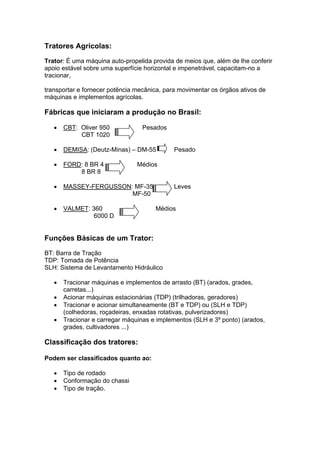 Tratores Agrícolas:
Trator: É uma máquina auto-propelida provida de meios que, além de lhe conferir
apoio estável sobre uma superfície horizontal e impenetrável, capacitam-no a
tracionar,
transportar e fornecer potência mecânica, para movimentar os órgãos ativos de
máquinas e implementos agrícolas.
Fábricas que iniciaram a produção no Brasil:
• CBT: Oliver 950 Pesados
CBT 1020
• DEMISA: (Deutz-Minas) – DM-55 Pesado
• FORD: 8 BR 4 Médios
8 BR 8
• MASSEY-FERGUSSON: MF-35 Leves
MF-50
• VALMET: 360 Médios
6000 D
Funções Básicas de um Trator:
BT: Barra de Tração
TDP: Tomada de Potência
SLH: Sistema de Levantamento Hidráulico
• Tracionar máquinas e implementos de arrasto (BT) (arados, grades,
carretas...)
• Acionar máquinas estacionárias (TDP) (trilhadoras, geradores)
• Tracionar e acionar simultaneamente (BT e TDP) ou (SLH e TDP)
(colhedoras, roçadeiras, enxadas rotativas, pulverizadores)
• Tracionar e carregar máquinas e implementos (SLH e 3º ponto) (arados,
grades, cultivadores ...)
Classificação dos tratores:
Podem ser classificados quanto ao:
• Tipo de rodado
• Conformação do chassi
• Tipo de tração.
 