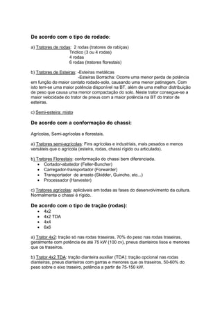 De acordo com o tipo de rodado:
a) Tratores de rodas: 2 rodas (tratores de rabiças)
Triclico (3 ou 4 rodas)
4 rodas
6 rodas (tratores florestais)
b) Tratores de Esteiras: -Esteiras metálicas
-Esteiras Borracha: Ocorre uma menor perda de potência
em função do maior contato rodado-solo, causando uma menor patinagem. Com
isto tem-se uma maior potência disponível na BT, além de uma melhor distribuição
de peso que causa uma menor compactação do solo. Neste trator consegue-se a
maior velocidade do trator de pneus com a maior potência na BT do trator de
esteiras.
c) Semi-esteira: misto
De acordo com a conformação do chassi:
Agrícolas, Semi-agrícolas e florestais.
a) Tratores semi-agrícolas: Fins agrícolas e industriais, mais pesados e menos
versáteis que o agrícola (esteira, rodas, chassi rígido ou articulado).
b) Tratores Florestais: conformação do chassi bem diferenciada.
• Cortador-abatedor (Feller-Buncher)
• Carregador-transportador (Forwarder)
• Transportador de arrasto (Skidder, Guincho, etc...)
• Processador (Harvester)
c) Tratores agrícolas: aplicáveis em todas as fases do desenvolvimento da cultura.
Normalmente o chassi é rígido.
De acordo com o tipo de tração (rodas):
• 4x2
• 4x2 TDA
• 4x4
• 6x6
a) Trator 4x2: tração só nas rodas traseiras, 70% do peso nas rodas traseiras,
geralmente com potência de até 75 kW (100 cv), pneus dianteiros lisos e menores
que os traseiros.
b) Trator 4x2 TDA: tração dianteira auxiliar (TDA): tração opcional nas rodas
dianteiras, pneus dianteiros com garras e menores que os traseiros, 50-60% do
peso sobre o eixo traseiro, potência a partir de 75-150 kW.
 