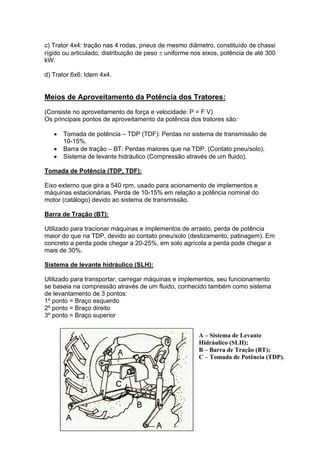 c) Trator 4x4: tração nas 4 rodas, pneus de mesmo diâmetro, constituído de chassi
rígido ou articulado, distribuição de peso ± uniforme nos eixos, potência de até 300
kW.
d) Trator 6x6: Idem 4x4.
Meios de Aproveitamento da Potência dos Tratores:
(Consiste no aproveitamento de força e velocidade: P = F V)
Os principais pontos de aproveitamento da potência dos tratores são:
• Tomada de potência – TDP (TDF): Perdas no sistema de transmissão de
10-15%.
• Barra de tração – BT: Perdas maiores que na TDP. (Contato pneu/solo).
• Sistema de levante hidráulico (Compressão através de um fluido).
Tomada de Potência (TDP, TDF):
Eixo externo que gira a 540 rpm, usado para acionamento de implementos e
máquinas estacionárias. Perda de 10-15% em relação a potência nominal do
motor (catálogo) devido ao sistema de transmissão.
Barra de Tração (BT):
Utilizado para tracionar máquinas e implementos de arrasto, perda de potência
maior do que na TDP, devido ao contato pneu/solo (deslizamento, patinagem). Em
concreto a perda pode chegar a 20-25%, em solo agrícola a perda pode chegar a
mais de 30%.
Sistema de levante hidráulico (SLH):
Utilizado para transportar, carregar máquinas e implementos, seu funcionamento
se baseia na compressão através de um fluido, conhecido também como sistema
de levantamento de 3 pontos:
1º ponto = Braço esquerdo
2º ponto = Braço direito
3º ponto = Braço superior
A – Sistema de Levante
Hidráulico (SLH);
B – Barra de Tração (BT);
C – Tomada de Potência (TDP).
 