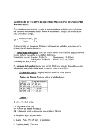 Capacidade de Trabalho (Capacidade Operacional dos Conjuntos
Mecanizados):
É a unidade de rendimento, ou seja, é a quantidade de trabalho (produção) que
um conjunto mecanizado (trator, animal + implemento) é capaz de executar por
uma unidade de tempo.
CT =
Tempo
(Área)Produção
= ⎟
⎠
⎞
⎜
⎝
⎛
h
ha
É determinada em função de 3 fatores: velocidade de trabalho, largura de corte
(trabalho) e eficiência de campo.
1 – Velocidade de trabalho: Varia de acordo com o tipo de tarefa, espaçamento e
tipo de cultura, topografia e condições do terreno.
Velocidade normal: Aração = 5,0 Km/h Subsolagem = 5,0 Km/h
Gradagem = 7,0 Km/h Plantio = 5,0 – 6,0 Km/h
Unidade (m/h, m/s, Km/h)
2 – Largura de trabalho (Largura de corte): Obtém-se através dos catálogos dos
fabricantes ou medido diretamente no campo (mais preciso) (m).
Arados de Aivecas : largura de cada aiveca X nº de aivecas
Arados de Discos: Pode-se utilizar a tabela abaixo:
∅ disco Largura de corte
24” (60 cm) 8” (20 cm)
26” (65 cm) 10” (25 cm)
28” (70 cm) 12” (30 cm)
30” (75 cm) 14” (35 cm)
Grades :
L = (n – 1) x 0,2, onde:
L = largura de corte (m)
n = número de discos de ataque
0,2 = distância entre os discos de uma grade (± 20 cm)
a) Simples – Ação: (3 passadas)
b) Dupla – Ação (V): (off-set) – 2 passadas
c) Dupla-Ação (X): (Tandem)
 