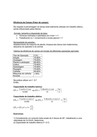 Eficiência de Campo (Fator de campo):
Diz respeito à percentagem do tempo total realmente utilizado em trabalho efetivo,
sendo influenciado pelos fatores:
formato, tamanho e disposição da área:
• Terrenos inclinados e plantados em nível = < f
• Trabalhando no > comprimento e locais planos= > f
Necessidade de paradas :
Abastecimento da máquina de plantio, limpeza dos discos dos implementos,
descanso do operador e do animal.
Valores da eficiência de campo em função de diferentes operações agrícolas:
Tipo de Operação f (%)
Aração 70-80%
Gradagem 70-85%
Plantio e adubação 60-80%
Cultivo 75-90%
Subsolagem 75-90%
Roçagem 70-90%
Colheita 60-80%
Máquinas de colheita
florestal
≅ 80%
Na prática utilizar um f : 0,7
Então,
Capacidade de trabalho teórica:
CTt =
000.10
(m)Lx(m/h)V
ou CTt =
10
(m)Lx(Km/h)V
= ⎟
⎠
⎞
⎜
⎝
⎛
h
ha
Capacidade de trabalho efetiva:
CTe =
000.10
fx(m)Lx(m/h)V
ou CTe =
10
fx(m)Lx(Km/h)V
= ⎟
⎠
⎞
⎜
⎝
⎛
h
ha
CTe = CTt x f ⇒ f =
t
e
CT
CT
Exercícios:
1) Considerando um conjunto trator-arado de 2 discos de 26”, trabalhando a uma
velocidade de 5,4 Km/h, determinar:
a) Capacidade de trabalho efetiva (f = 0,7)
 