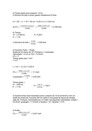 b) Tempo gasto para preparar 1,0 ha.
c) Número de dias a serem gastos trabalhando 8 h/dia.
(∅ = 26” ⇒ L = 10” = 25 cm = 0,25 m x 2 = 0,50 cm)
a) CTe =
000.10
fx(m)Lx(m/h)V
=
000.10
0,7x0,50x5400
= 0,189 ha/h
b) Tempo
1h → 0,189 ha X = 5,29 h
X → 1 ha
c) Números de dias =
h/dia8
h5,29
= 0,66 dias
2) Conjunto Trator – Grade
Grade de 24 discos de 18” (Tandem) = 2 passadas
Velocidade = 2 m/s (x 3,6) = 7,2 Km/h
CTe = ?
Tempo gasto para 1 ha?
f = 0,7
L = (12 – 1) x 0,2 = 2,20 m
CTe =
000.10
0,7x2,2x7200
= 1,1 ha/h
2 passadas =
2
ha/h1,1
= 0,55 ha/h
Tempo gasto =
1h → 055 ha
X → 1 ha
X =
ha55,0
h.ha1
= 1,82 h
3) Quanto tempo será necessário para o preparo de 10 ha de terreno com um
arado de aiveca de 3 aivecas (20 cm cada) e uma grade de discos de simples
ação de 12 discos, tracionadas por um trator nas seguintes velocidades: aração =
5,5 Km/h; gradagem = 7,5 Km/h e f(arado) = 0,7; f(grade) = 0,75.
a) Arado:
CTe =
000.10
0,7x0,6x5500
= 0,231 ha/h
 