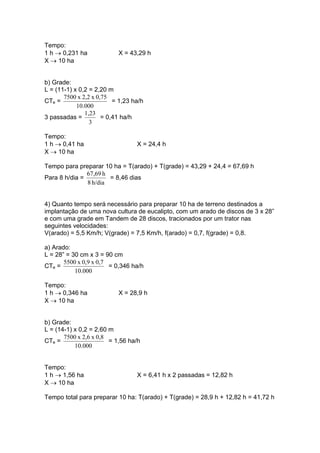 Tempo:
1 h → 0,231 ha X = 43,29 h
X → 10 ha
b) Grade:
L = (11-1) x 0,2 = 2,20 m
CTe =
000.10
0,75x2,2x7500
= 1,23 ha/h
3 passadas =
3
1,23
= 0,41 ha/h
Tempo:
1 h → 0,41 ha X = 24,4 h
X → 10 ha
Tempo para preparar 10 ha = T(arado) + T(grade) = 43,29 + 24,4 = 67,69 h
Para 8 h/dia =
h/dia8
h67,69
= 8,46 dias
4) Quanto tempo será necessário para preparar 10 ha de terreno destinados a
implantação de uma nova cultura de eucalipto, com um arado de discos de 3 x 28”
e com uma grade em Tandem de 28 discos, tracionados por um trator nas
seguintes velocidades:
V(arado) = 5,5 Km/h; V(grade) = 7,5 Km/h, f(arado) = 0,7, f(grade) = 0,8.
a) Arado:
L = 28” = 30 cm x 3 = 90 cm
CTe =
000.10
0,7x0,9x5500
= 0,346 ha/h
Tempo:
1 h → 0,346 ha X = 28,9 h
X → 10 ha
b) Grade:
L = (14-1) x 0,2 = 2,60 m
CTe =
000.10
0,8x2,6x7500
= 1,56 ha/h
Tempo:
1 h → 1,56 ha X = 6,41 h x 2 passadas = 12,82 h
X → 10 ha
Tempo total para preparar 10 ha: T(arado) + T(grade) = 28,9 h + 12,82 h = 41,72 h
 