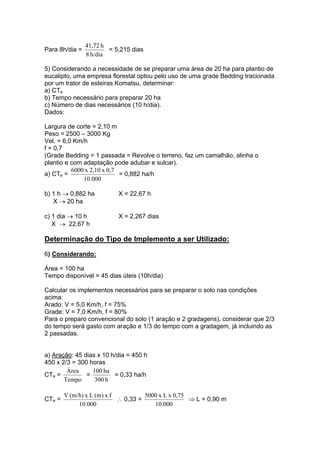 Para 8h/dia =
h/dia8
h41,72
= 5,215 dias
5) Considerando a necessidade de se preparar uma área de 20 ha para plantio de
eucalipto, uma empresa florestal optou pelo uso de uma grade Bedding tracionada
por um trator de esteiras Komatsu, determinar:
a) CTe
b) Tempo necessário para preparar 20 ha
c) Número de dias necessários (10 h/dia).
Dados:
Largura de corte = 2,10 m
Peso = 2500 – 3000 Kg
Vel. = 6,0 Km/h
f = 0,7
(Grade Bedding = 1 passada = Revolve o terreno, faz um camalhão, alinha o
plantio e com adaptação pode adubar e sulcar).
a) CTe =
000.10
0,7x2,10x6000
= 0,882 ha/h
b) 1 h → 0,882 ha X = 22,67 h
X → 20 ha
c) 1 dia → 10 h X = 2,267 dias
X → 22,67 h
Determinação do Tipo de Implemento a ser Utilizado:
6) Considerando:
Área = 100 ha
Tempo disponível = 45 dias úteis (10h/dia)
Calcular os implementos necessários para se preparar o solo nas condições
acima:
Arado: V = 5,0 Km/h, f = 75%
Grade: V = 7,0 Km/h, f = 80%
Para o preparo convencional do solo (1 aração e 2 gradagens), considerar que 2/3
do tempo será gasto com aração e 1/3 do tempo com a gradagem, já incluindo as
2 passadas.
a) Aração: 45 dias x 10 h/dia = 450 h
450 x 2/3 = 300 horas
CTe =
Tempo
Área
=
h300
ha100
= 0,33 ha/h
CTe =
000.10
fx(m)Lx(m/h)V
∴ 0,33 =
000.10
0,75xLx5000
⇒ L = 0,90 m
 