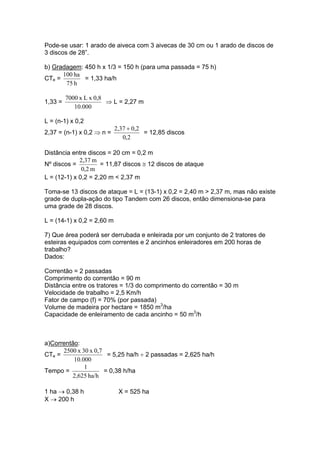 Pode-se usar: 1 arado de aiveca com 3 aivecas de 30 cm ou 1 arado de discos de
3 discos de 28”.
b) Gradagem: 450 h x 1/3 = 150 h (para uma passada = 75 h)
CTe =
h75
ha100
= 1,33 ha/h
1,33 =
000.10
0,8xLx7000
⇒ L = 2,27 m
L = (n-1) x 0,2
2,37 = (n-1) x 0,2 ⇒ n =
2,0
0,22,37 +
= 12,85 discos
Distância entre discos = 20 cm = 0,2 m
Nº discos =
m2,0
m2,37
= 11,87 discos ≅ 12 discos de ataque
L = (12-1) x 0,2 = 2,20 m < 2,37 m
Toma-se 13 discos de ataque = L = (13-1) x 0,2 = 2,40 m > 2,37 m, mas não existe
grade de dupla-ação do tipo Tandem com 26 discos, então dimensiona-se para
uma grade de 28 discos.
L = (14-1) x 0,2 = 2,60 m
7) Que área poderá ser derrubada e enleirada por um conjunto de 2 tratores de
esteiras equipados com correntes e 2 ancinhos enleiradores em 200 horas de
trabalho?
Dados:
Correntão = 2 passadas
Comprimento do correntão = 90 m
Distância entre os tratores = 1/3 do comprimento do correntão = 30 m
Velocidade de trabalho = 2,5 Km/h
Fator de campo (f) = 70% (por passada)
Volume de madeira por hectare = 1850 m3
/ha
Capacidade de enleiramento de cada ancinho = 50 m3
/h
a)Correntão:
CTe =
000.10
0,7x30x2500
= 5,25 ha/h ÷ 2 passadas = 2,625 ha/h
Tempo =
ha/h2,625
1
= 0,38 h/ha
1 ha → 0,38 h X = 525 ha
X → 200 h
 