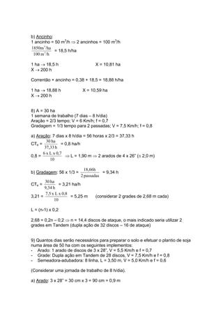 b) Ancinho:
1 ancinho = 50 m3
/h ⇒ 2 ancinhos = 100 m3
/h
/hm100
/ha1850m
3
3
= 18,5 h/ha
1 ha → 18,5 h X = 10,81 ha
X → 200 h
Correntão + ancinho = 0,38 + 18,5 = 18,88 h/ha
1 ha → 18,88 h X = 10,59 ha
X → 200 h
8) A = 30 ha
1 semana de trabalho (7 dias – 8 h/dia)
Aração = 2/3 tempo; V = 6 Km/h; f = 0,7
Gradagem = 1/3 tempo para 2 passadas; V = 7,5 Km/h; f = 0,8
a) Aração: 7 dias x 8 h/dia = 56 horas x 2/3 = 37,33 h
CTe =
h37,33
ha30
= 0,8 ha/h
0,8 =
10
0,7xLx6
⇒ L = 1,90 m ⇒ 2 arados de 4 x 26” (≅ 2,0 m)
b) Gradagem: 56 x 1/3 =
passadas2
18,66h
= 9,34 h
CTe =
h9,34
ha30
= 3,21 ha/h
3,21 =
10
0,8xLx7,5
= 5,25 m (considerar 2 grades de 2,68 m cada)
L = (n-1) x 0,2
2,68 = 0,2n – 0,2 ⇒ n = 14,4 discos de ataque, o mais indicado seria utilizar 2
grades em Tandem (dupla ação de 32 discos – 16 de ataque)
9) Quantos dias serão necessários para preparar o solo e efetuar o plantio de soja
numa área de 50 ha com os seguintes implementos:
- Arado: 1 arado de discos de 3 x 28”, V = 5,5 Km/h e f = 0,7
- Grade: Dupla ação em Tandem de 28 discos, V = 7,5 Km/h e f = 0,8
- Semeadora-adubadora: 8 linha, L = 3,50 m, V = 5,0 Km/h e f = 0,6
(Considerar uma jornada de trabalho de 8 h/dia).
a) Arado: 3 x 28” = 30 cm x 3 = 90 cm = 0,9 m
 