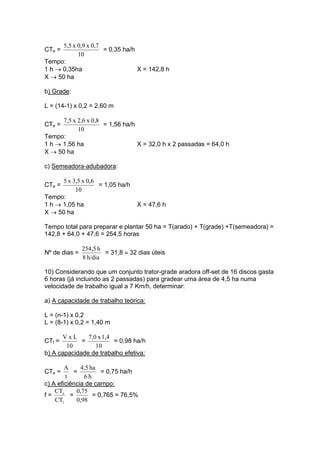 CTe =
10
0,7x0,9x5,5
= 0,35 ha/h
Tempo:
1 h → 0,35ha X = 142,8 h
X → 50 ha
b) Grade:
L = (14-1) x 0,2 = 2,60 m
CTe =
10
0,8x2,6x7,5
= 1,56 ha/h
Tempo:
1 h → 1,56 ha X = 32,0 h x 2 passadas = 64,0 h
X → 50 ha
c) Semeadora-adubadora:
CTe =
10
0,6x3,5x5
= 1,05 ha/h
Tempo:
1 h → 1,05 ha X = 47,6 h
X → 50 ha
Tempo total para preparar e plantar 50 ha = T(arado) + T(grade) +T(semeadora) =
142,8 + 64,0 + 47,6 = 254,5 horas
Nº de dias =
h/dia8
h254,5
= 31,8 ≈ 32 dias úteis
10) Considerando que um conjunto trator-grade aradora off-set de 16 discos gasta
6 horas (já incluindo as 2 passadas) para gradear uma área de 4,5 ha numa
velocidade de trabalho igual a 7 Km/h, determinar:
a) A capacidade de trabalho teórica:
L = (n-1) x 0,2
L = (8-1) x 0,2 = 1,40 m
CTt =
10
LxV
=
10
1,4x7,0
= 0,98 ha/h
b) A capacidade de trabalho efetiva:
CTe =
t
A
=
h6
ha4,5
= 0,75 ha/h
c) A eficiência de campo:
f =
CT
CT
t
e
=
0,98
0,75
= 0,765 = 76,5%
 