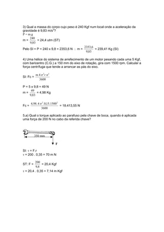3) Qual a massa do corpo cujo peso é 240 Kgf num local onde a aceleração da
gravidade é 9,83 m/s2
?
P = m.g
m =
83,9
240
= 24,4 utm (ST)
Pelo SI = P = 240 x 9,8 = 2353,6 N ∴ m =
83,9
2353,6
= 239,41 Kg (SI)
4) Uma hélice do sistema de arrefecimento de um motor pesando cada uma 5 Kgf,
com baricentro (C.G.) a 150 mm do eixo de rotação, gira com 1500 rpm. Calcular a
força centrífuga que tende a arrancar as pás do eixo.
SI: Fc =
3600
4m 22
nrπ
P = 5 x 9,8 = 49 N
m =
83,9
49
= 4,98 Kg
Fc =
3600
1500.15,0.44,98. 22
π
= 18.413,55 N
5.a) Qual o torque aplicado ao parafuso pela chave de boca, quando é aplicada
uma força de 200 N no cabo da referida chave?
350 mm
F
SI: τ = F.r
τ = 200 . 0,35 = 70 m N
ST: F =
8,9
200
= 20,4 Kgf
τ = 20,4 . 0,35 = 7,14 m Kgf
 