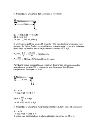 b) Trocando por uma chave de boca maior. (r = 550 mm)
550 mm
F
SI: τ = 200 . 0,55 = 110 m N
ST: F: 20,4 Kgf
τ = 20,4 . 0,55 = 11,2 m Kgf
6) Um trator de potência igual a 70 cv gasta 100 s para tracionar uma grade num
percurso de 150 m. Qual o percentual de sua potência que é consumida, sabendo
que a força necessária para a tração correspondente a 1200 Kgf.
P= F.V =
t
dF
=
100
150.1200
= 1800 Kgf.m/s
P =
75
1800
= 24,0 cv ≅ 34% da potência do trator.
7 a) Qual o torque necessário para retirar um determinado parafuso, quando é
aplicado uma força de 350 N no caso de uma ferramenta de 0,25m de
comprimento. Fazer pelo SI e ST.
250 mm
F
SI: τ = F.r
τ = 350 . 0,25 = 87,5 m N
ST: F =
10
350
= 35 Kgf
τ = 35 . 0,25 = 8,75 m Kgf
b) Trocando por uma chave maior (comprimento de 0,35m) o que irá acontecer?
SI: τ = F.r
τ = 350 . 0,35 = 122,5 m N
O torque ou a capacidade de produzir rotação irá aumentar em 35 m N.
 