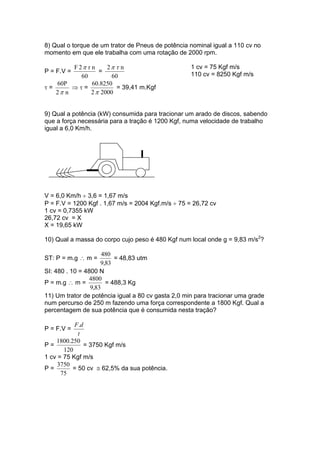 8) Qual o torque de um trator de Pneus de potência nominal igual a 110 cv no
momento em que ele trabalha com uma rotação de 2000 rpm.
P = F.V =
60
nr2F π
=
60
n2 τπ
τ =
n2
60P
π
⇒ τ =
20002
60.8250
π
= 39,41 m.Kgf
1 cv = 75 Kgf m/s
110 cv = 8250 Kgf m/s
9) Qual a potência (kW) consumida para tracionar um arado de discos, sabendo
que a força necessária para a tração é 1200 Kgf, numa velocidade de trabalho
igual a 6,0 Km/h.
V = 6,0 Km/h ÷ 3,6 = 1,67 m/s
P = F.V = 1200 Kgf . 1,67 m/s = 2004 Kgf.m/s ÷ 75 = 26,72 cv
1 cv = 0,7355 kW
26,72 cv = X
X = 19,65 kW
10) Qual a massa do corpo cujo peso é 480 Kgf num local onde g = 9,83 m/s2
?
ST: P = m.g ∴ m =
83,9
480
= 48,83 utm
SI: 480 . 10 = 4800 N
P = m.g ∴ m =
83,9
4800
= 488,3 Kg
11) Um trator de potência igual a 80 cv gasta 2,0 min para tracionar uma grade
num percurso de 250 m fazendo uma força correspondente a 1800 Kgf. Qual a
percentagem de sua potência que é consumida nesta tração?
P = F.V =
t
dF.
P =
120
250.1800
= 3750 Kgf m/s
1 cv = 75 Kgf m/s
P =
75
3750
= 50 cv ≅ 62,5% da sua potência.
 