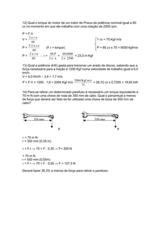 12) Qual o torque do motor de um trator de Pneus de potência nominal igual a 80
cv no momento em que ele trabalha com uma rotação de 2500 rpm.
P = F.V
V =
60
2 nrπ
1 cv = 75 Kgf m/s
P =
60
nr2F π
(F.r = torque) P = 80 cv x 75 = 6000 kgfm/s
P =
60
n2 τπ
∴ τ =
n2
60.P
π
=
25002
60.6000
π
= 23,0 m Kgf
13) Qual a potência (kW) gasta para tracionar um arado de discos, sabendo que a
força necessária para a tração é 1200 Kgf numa velocidade de trabalho igual a 6,0
km/h.
V = 6,0 Km/h ÷ 3,6 = 1,7 m/s
P = F.V = 1200 . 1,6 = 2004 Kgf m/s
75
Kgf.m/s2004
= 26,72 cv x 0,7355 = 19,65 kW
14) Para se retirar um determinado parafuso é necessário um torque equivalente a
70 m N com uma chave de roda de 350 mm de cabo. Qual o percentual a menos
de força que deverá ser feito se for utilizada uma chave de boca de 550 mm de
cabo?
350 mm
F
550 mm
F
τ = 70 m N
r = 350 mm (0,35 m)
τ = F.r ⇒ 70 = F . 0,35 ⇒ F= 200 N
= 70 m N
r = 550 mm (0,55m)
τ = F r ⇒ 70 = F . 0,55 ⇒ F = 127,3 N
Deverá fazer 36,3% a menos de força para retirar o parafuso.
 