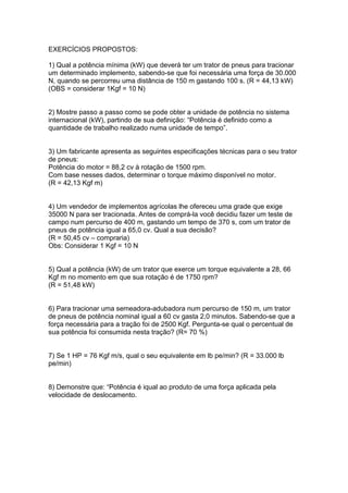 EXERCÍCIOS PROPOSTOS:
1) Qual a potência mínima (kW) que deverá ter um trator de pneus para tracionar
um determinado implemento, sabendo-se que foi necessária uma força de 30.000
N, quando se percorreu uma distância de 150 m gastando 100 s. (R = 44,13 kW)
(OBS = considerar 1Kgf = 10 N)
2) Mostre passo a passo como se pode obter a unidade de potência no sistema
internacional (kW), partindo de sua definição: “Potência é definido como a
quantidade de trabalho realizado numa unidade de tempo”.
3) Um fabricante apresenta as seguintes especificações técnicas para o seu trator
de pneus:
Potência do motor = 88,2 cv à rotação de 1500 rpm.
Com base nesses dados, determinar o torque máximo disponível no motor.
(R = 42,13 Kgf m)
4) Um vendedor de implementos agrícolas lhe ofereceu uma grade que exige
35000 N para ser tracionada. Antes de comprá-la você decidiu fazer um teste de
campo num percurso de 400 m, gastando um tempo de 370 s, com um trator de
pneus de potência igual a 65,0 cv. Qual a sua decisão?
(R = 50,45 cv – compraria)
Obs: Considerar 1 Kgf = 10 N
5) Qual a potência (kW) de um trator que exerce um torque equivalente a 28, 66
Kgf m no momento em que sua rotação é de 1750 rpm?
(R = 51,48 kW)
6) Para tracionar uma semeadora-adubadora num percurso de 150 m, um trator
de pneus de potência nominal igual a 60 cv gasta 2,0 minutos. Sabendo-se que a
força necessária para a tração foi de 2500 Kgf. Pergunta-se qual o percentual de
sua potência foi consumida nesta tração? (R= 70 %)
7) Se 1 HP = 76 Kgf m/s, qual o seu equivalente em lb pe/min? (R = 33.000 lb
pe/min)
8) Demonstre que: “Potência é iqual ao produto de uma força aplicada pela
velocidade de deslocamento.
 