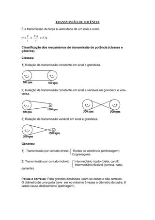 TRANSMISSÃO DE POTÊNCIA
É a transmissão de força e velocidade de um eixo a outro.
P =
t
T
=
t
dF.
= F.V
Classificação dos mecanismos de transmissão de potência (classes e
gêneros).
Classes:
1) Relação de transmissão constante em sinal e grandeza.
2) Relação de transmissão constante em sinal e variável em grandeza e vice-
versa.
3) Relação de transmissão variável em sinal e grandeza.
Gêneros:
1) Transmissão por contato direto: Rodas de aderência (embreagem)
Engrenagens
2) Transmissão por contato indireto: Intermediário rígido (biela, cardã)
Intermediário flexível (correia, cabo,
corrente)
Polias e correias: Para grandes distâncias usam-se cabos e não correias.
O diâmetro de uma polia deve ser no máximo 5 vezes o diâmetro da outra, 6
vezes causa deslizamento (patinagem).
 