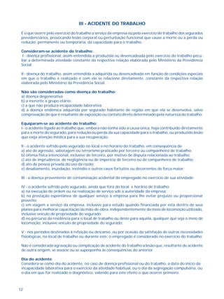 12
III - ACIDENTE DO TRABALHO
É o que ocorre pelo exercício do trabalho a serviço da empresa ou pelo exercício do trabalho dos segurados
previdenciários, provocando lesão corporal ou perturbação funcional que cause a morte ou a perda ou
redução, permanente ou temporária, da capacidade para o trabalho.
Consideram-se acidente do trabalho:
I - doença profissional, assim entendida a produzida ou desencadeada pelo exercício do trabalho pecu-
liar a determinada atividade constante da respectiva relação elaborada pelo Ministério da Previdência
Social;
II - doença do trabalho, assim entendida a adquirida ou desencadeada em função de condições especiais
em que o trabalho é realizado e com ele se relacione diretamente, constante da respectiva relação
elaborada pelo Ministério da Previdência Social.
Não são consideradas como doença do trabalho:
a) doença degenerativa
b) a inerente a grupo etário;
c) a que não produza incapacidade laborativa;
d) a doença endêmica adquirida por segurado habitante de região em que ela se desenvolva, salvo
comprovação de que é resultante de exposição ou contato direto determinado pela natureza do trabalho.
Equiparam-se ao acidente do trabalho:
I - o acidente ligado ao trabalho que, embora não tenha sido a causa única, haja contribuído diretamente
para a morte do segurado, para redução ou perda da sua capacidade para o trabalho, ou produzido lesão
que exija atenção médica para a sua recuperação;
II - o acidente sofrido pelo segurado no local e no horário do trabalho, em conseqüência de:
a) ato de agressão, sabotagem ou terrorismo praticado por terceiro ou companheiro de trabalho;
b) ofensa física intencional, inclusive de terceiro, por motivo de disputa relacionada ao trabalho;
c) ato de imprudência, de negligência ou de imperícia de terceiro ou de companheiro de trabalho;
d) ato de pessoa privada do uso da razão;
e) desabamento, inundação, incêndio e outros casos fortuitos ou decorrentes de força maior;
III - a doença proveniente de contaminação acidental do empregado no exercício de sua atividade;
IV - o acidente sofrido pelo segurado, ainda que fora do local e horário de trabalho:
a) na execução de ordem ou na realização de serviço sob a autoridade da empresa;
b) na prestação espontânea de qualquer serviço à empresa para lhe evitar prejuízo ou proporcionar
proveito;
c) em viagem a serviço da empresa, inclusive para estudo quando financiada por esta dentro de seus
planos para melhorar capacitação da mão-de-obra, independentemente do meio de locomoção utilizado,
inclusive veículo de propriedade do segurado;
d) no percurso da residência para o local de trabalho ou deste para aquela, qualquer que seja o meio de
locomoção, inclusive veículo de propriedade do segurado;
V - nos períodos destinados à refeição ou descanso, ou por ocasião da satisfação de outras necessidades
fisiológicas, no local de trabalho ou durante este, o empregado é considerado no exercício do trabalho;
Não é considerada agravação ou complicação de acidente do trabalho a lesão que, resultante de acidente
de outra origem, se associe ou se superponha às conseqüências do anterior.
Dia do acidente
Considera-se como dia do acidente, no caso de doença profissional ou do trabalho, a data do início da
incapacidade laborativa para o exercício da atividade habitual, ou o dia da segregação compulsória, ou
o dia em que for realizado o diagnóstico, valendo para este efeito o que ocorrer primeiro.
 