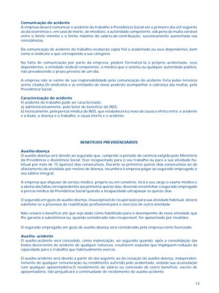 13
Comunicação do acidente
A empresa deverá comunicar o acidente do trabalho à Previdência Social até o primeiro dia útil seguinte
ao da ocorrência e, em caso de morte, de imediato, à autoridade competente, sob pena de multa variável
entre o limite mínimo e o limite máximo do salário-de-contribuição, sucessivamente aumentada nas
reincidências.
Da comunicação de acidente do trabalho receberão cópia fiel o acidentado ou seus dependentes, bem
como o sindicato a que corresponda a sua categoria.
Na falta de comunicação por parte da empresa, podem formalizá-la o próprio acidentado, seus
dependentes, a entidade sindical competente, o médico que o assistiu ou qualquer autoridade pública,
não prevalecendo o prazo previsto de um dia.
A empresa não se exime de sua responsabilidade pela comunicação do acidente feita pelos terceiros
acima citados.Os sindicatos e as entidades de classe poderão acompanhar a cobrança das multas, pela
Previdência Social.
Caracterização do acidente
O acidente do trabalho pode ser caracterizado:
a) administrativamente, pelo Setor de benefício do INSS;
b) tecnicamente, pela perícia médica do INSS, que estabelecerá o nexo de causa e efeito entre: o acidente
e a lesão; a doença e o trabalho; a causa mortis e o acidente.
BENEFÍCIOS PREVIDENCIÁRIOS
Auxílio-doença
O auxílio-doença será devido ao segurado que, cumprido o período de carência exigido pelo Ministério
da Previdência e Assistência Social, ficar incapacitado para o seu trabalho ou para a sua atividade ha-
bitual por mais de 15 (quinze) dias consecutivos. Durante os primeiros quinze dias consecutivos ao do
afastamento da atividade por motivo de doença, incumbirá à empresa pagar ao segurado empregado o
seu salário integral.
A empresa que dispuser de serviço médico, próprio ou em convênio, terá a seu cargo o exame médico e
o abono das faltas correspondentes aos primeiros quinze dias, devendo encaminhar o segurado empregado
à perícia médica da Previdência Social quando a incapacidade ultrapassar os quinze dias.
O segurado em gozo de auxílio-doença, insusceptível de recuperação para sua atividade habitual, deverá
submeter-se a processos de reabilitação profissional para o exercício de outra atividade.
Não cessará o benefício até que seja dado como habilitado para o desempenho de nova atividade que
lhe garanta a subsistência ou, quando considerado não-recuperável, for aposentado por invalidez.
O segurado empregado em gozo de auxílio-doença será considerado pela empresa como licenciado.
Auxílio- acidente
O auxílio-acidente será concedido, como indenização, ao segurado quando, após a consolidação das
lesões decorrentes de acidente de qualquer natureza, resultarem seqüelas que impliquem redução da
capacidade para o trabalho que habitualmente exercia.
O auxílio-acidente será devido a partir do dia seguinte ao da cessação do auxílio-doença, independen-
temente de qualquer remuneração ou rendimento auferido pelo acidentado, vedada sua acumulação
com qualquer aposentadoria.O recebimento de salário ou concessão de outro benefício, exceto de
aposentadoria, não prejudicará a continuidade do recebimento do auxílio-acidente.
 