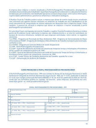 19
A empresa deve elaborar e manter atualizado o Perfil Profissiográfico Previdenciário, abrangendo as
atividades desenvolvidas pelo trabalhador. O perfil profissiográfico previdenciário é o documento histórico
de laboração, personalíssimo, do trabalhador que presta serviço à empresa que, entre outras informações,
registra dados administrativos, parâmetros ambientais e indicadores biológicos.
O Auditor Fiscal do Trabalho poderá autuar a empresa que deixar de manter laudo técnico atualizado
com referência aos agentes nocivos existentes no ambiente de trabalho de seus trabalhadores ou de
emitir documento de comprovação de efetiva exposição em desacordo com o respectivo laudo. Como
também, é passível de infração a empresa que deixar de elaborar e manter atualizado o perfil
profissiográfico previdenciário.
Em uma Ação Fiscal e da Inspeção do Local de Trabalho, o auditor fiscal da Previdência Social ou o médico
perito da Previdência Social, solicitarão à empresa, por estabelecimento e, se esta for contratante de
serviços de terceiros intramuros, também de suas empresas contratadas, entre outros, os seguintes
elementos:
1) o PPRA - Programa de Prevenção de Risco Ambiental; PGR - Programa de Gerenciamento de Riscos
(mineração) ou PCMAT - Programa de Condições e Meio Ambiente de Trabalho na Indústria da Construção,
conforme o caso;
2) o PCMSO - Programa de Controle Médico de Saúde Ocupacional;
3) o PPP - Perfil Profissiográfico Previdenciário;
4) a GFIP - Guia de Recolhimento do Fundo de Garantia do Tempo de Serviço e Informações à Previdência
Social, a partir da competência janeiro de 1999;
5) a GRFP - Guia de Recolhimento Rescisório do Fundo de Garantia do Tempo de Serviço e Informações à
Previdência Social, a partir da competência fevereiro de 1999;
6) o LTCAT - Laudo Técnico de Condições Ambientais do Trabalho, quando for o caso;
7) a CAT - Comunicação de Acidente do Trabalho.
COMO PREENCHER O PERFIL PROFISSIOGRÁFICO PREVIDENCIÁRIO
O Perfil Profissiográfico Previdenciário - PPP está contido no Anexo XV da Instrução Normativa nº 84/02
da Diretoria Colegiada do Instituto Nacional do Seguro Social - INSS, de 17.12.02, publicada no DOU de
23.12.02, que revogou a Instrução Normativa INSS/DC nº 78, de 16.07.02, publicada no DOU de 18.07.02,
sendo que seu formulário poderá ser copiado, via Internet, pelas empresas, diretamente nos sites:
www.mpas.gov.br ou www.previdenciasocial.gov.br.
PERFIL PROFISSIOGRÁFICO PREVIDENCIÁRIO - PPP
1 Empresa/Estabelecimento: CNPJ 2 CNAE
3 ANO
4 Nome do Trabalhador
5 NIT 6 CTPS 7 Data de Admissão na empresa
8 Data do Nascimento 9 Sexo
10 CAT emitida : SIM ( ) NÃO ( ) Data da Emissão: / / .
Nº
CAT emitida : SIM ( ) NÃO ( ) Data da Emissão: / / .
Nº
CAT emitida : SIM ( ) NÃO ( ) Data da Emissão: / / .
Nº
CAT emitida : SIM ( ) NÃO ( ) Data da Emissão: / / .
Nº
CAT emitida : SIM ( ) NÃO ( ) Data da Emissão: / / .
Nº
CAT emitida : SIM ( ) NÃO ( ) Data da Emissão: / / .
Nº
11 Requisitos da Função:
 