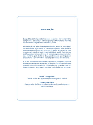 APRESENTAÇÃO
Esta publicação tem por objetivo que o pequeno e micro empresário
compreenda a legislação sobre Segurança e Medicina no Trabalho
de uma forma simplificada, sistemática, clara.
As indústrias em geral, independentemente do porte, têm noção
da necessidade de prevenir os riscos dos acidentes do trabalho e
das doenças profissionais, mormente pelos altos custos que
representam e pela própria responsabilidade social. Entendemos
as dificuldades no conhecimento de todos os aspectos que norteiam
esta matéria, pois trata-se de procedimentos que impactam
diretamente a produtividade e a competitividade das empresas.
A FIESP/CIESP sempre sensibilizada com a micro e pequena indústria
elaborou o presente trabalho, de forma que todos os interessados
tenham melhor lucratividade e qualidade de vida por meio do
desempenho em segurança e medicina no trabalho nas empresas.
Pedro Evangelinos
Diretor Titular do Departamento de Integração Sindical
Ermano Marchetti
Coordenador da Câmara de Desenvolvimento das Pequenas e
Médias Empresas
 
