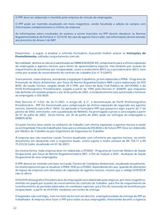 22
O PPP deve ser elaborado e mantido pela empresa de vínculo do empregado.
O PPP pode ser mantido atualizado em meio magnético, sendo facultada a adição de campos com
informações complementares a critério da empresa.
As informações sobre resultados de exames a serem inseridos no PPP devem obedecer as Normas
Regulamentadoras da Portaria nº 3214/78. No caso de agente físico ruído, tais informações devem atender
aos preceitos do Anexo I da NR7.
Passaremos , a seguir, a analisar o referido formulário, buscando melhor aclarar as Instruções de
Preenchimento, editadas conjuntamente com ele.
Na realidade, destina-se não só à substituição ao DIRBEN 8030(SB-40), comprovante para a efetiva exposição
do empregado a agentes nocivos, para efeito de aposentadoria especial, mas também por ocasião de
requerimento de benefícios por incapacidade, como o acidentário (B91) ou o previdenciário (B31); bem
como por ocasião de encerramento do contrato de trabalho (Lei nº 9.528/97).
Teoricamente, toda empresa, atendendo a legislação trabalhista, já tem elaborado o PPRA - Programa de
Prevenção de Riscos Ambientais, por força da Norma Regulamentadora NR9 e para elaboração do DSS
8030, do Laudo Técnico, exigido desde 29.4.1995, por força da Ação Civil Pública de 26/10/2000, e do
Perfil Profissiográfico Previdenciário, exigido a partir de 1999, pelo Decreto nº 3048/99, que enquanto
não definido em modelo próprio e até 30 de junho de 2003, o estabelecimento está autorizado a fornecer
ao empregado o DSS 8030.
Pelo Decreto nº 4.032, de 26.11.2001, o artigo 68, § 2º, a denominação de Perfil Profisssiográfico
Previdenciário - PPP foi mencionado para comprovação da efetiva exposição do segurado aos agentes
nocivos. Somente com a IN nº 78/02, foi aprovado o formulário PPP, que passaria a viger a partir de 1º de
janeiro de 2003, entretanto, com a publicação da IN/84/02, foi prorrogado o prazo e será exigido a partir
de 01 de julho de 2003. Desta forma, até 30 de junho de 2003, pode ser entregue ao empregado o
DIRBEN 8030.
O Laudo Técnico deve existir no ambiente de trabalho com efetiva exposição a agentes nocivos à saúde
ou à integridade física do trabalhador, base para a emissão do DSS 8030 e do futuro PPP. Deve ser elaborado
por Médico do Trabalho ou por Engenheiro de Segurança no Trabalho.
A empresa que não mantiver Laudo Técnico atualizado com referência aos agentes nocivos, ou emitir
documento em desacordo com o respectivo laudo, estará sujeita a multa variável de R$ 758,11 a R$
75.810,50 (valor atualizado em 01.06.2001).
Da mesma forma, toda empresa deve ter elaborado o PCMSO - Programa de Controle Médico de Saúde
Ocupacional, por força da Norma Regulamentadora NR7, a fim de realizar a ASO - Avaliação de Saúde
Ocupacional de seus empregados.
O PPP deverá ser emitido com base no Laudo Técnico de Condições Ambientais, atualizado anualmente,
na mesma época em que se atualizar o PPRA, PGR ou o PCMAT, dependendo do caso; quando de alterações
de layout da empresa com alterações de exposição de agentes nocivos, mesmo que o código GFIP/SEFIP
não se altere.
O Perfil Profissiográfico Previdenciário do empregado será elaborado pela empresa, por meio magnético,
emitido em papel por ocasião do encerramento de contrato de trabalho; para fins de requerimento de
reconhecimento de períodos laborados em condições especiais; para fins de concessão de benefícios por
incapacidade, a partir de 01/07/03; mediante um recibo de entrega.
O legislador não restringiu, nem no texto da lei nem em decreto, a obrigatoriedade da entrega do PPP ao
trabalhador. A empresa deve fazer o PPP para todos os seus empregados, historiando durante a vigência
 