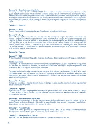 24
Campo 12 - Descrição das Atividades
Este campo já estava descrito no DIRBEN 8030. Deve-se utilizar os verbos no infinitivo e indicar as tarefas
que o trabalhador executa habitualmente. Exemplo: soldar, cortar, controlar fluxo, acompanhar fluxo,
lubrificar máquina. É um campo importante para a caracterização da atividade como especial, que depende
de comprovação de trabalho permanente, não ocasional nem intermitente, bem como da efetiva exposição
a agentes nocivos químicos, físicos, biológicos ou associação de agentes prejudiciais à saúde ou à integridade
física.
Campo 13 - Período
Campo 14 - Setor
Tempo transcorrido entre duas datas que ficou lotado em determinado setor.
Campo 15 - Cargo
Cargo e função pode ser ou não ser a mesma coisa. Por exemplo: o cargo é Gerente de engenharia e a
função é engenheiro. Motorista de caminhão tem a mesma função e cargo. No caso do empregado ter o
cargo de ajudante de serviços gerais e na prática é um operador de máquinas, necessário que o empregado
faça algum curso, a fim de estar habilitado para exercer a sua função (campo 16) e os requisitos da
função, descritos no campo 11. Ressalte-se que, para fins trabalhistas, o empregado deve ter em sua
Carteira de Trabalho, os mesmos dados constantes no PPP. Nesse momento, a própria empresa pode fazer
uma revisão e auditar seus registros.
Campo 16 - Função
Campo 17 - CBO
A Classificação Brasileira de Ocupações mostra a classificação da atividade desenvolvida pelo trabalhador.
Grade Exposição
Este campo é de responsabilidade dos técnicos especializados da empresa, ou seja, engenheiro de segurança
do trabalho, ou médico do trabalho, ou médico coordenador do PCMSO ou pelo responsável pela
elaboração do LTCAT e pelas mensurações oferecidas.
Os dados abaixo serão colocados de forma resumida, dos resumos constantes do PPRA/LTCAT e não é
necessário anexar nenhum Laudo, pois caso a Previdência Social necessite de algum dado solicitará
diretamente à empresa tal documento, permanecendo, desta forma, resguardada maiores informações
sobre o estabelecimento.
Campo 18 - Período
Tempo que poderá ser o mesmo daquele citado no Campo 13, caso as datas sejam as mesmas, dependendo
das atividades desenvolvidas.
Campo 19 - Agente
Agente nocivo a que o empregado esteve exposto, por exemplo: sílica, ruído, caso contrário o campo
pode ser anulado com um traço horizontal. Preferencialmente, informar o Agente constante do Anexo
IV do Decreto 3048/99.
Campo 20 - Intensidade/Concentração
Como auto-explica o próprio Anexo, nas Instruções de Preenchimento, quando couber colocar a
quantificação ambiental. Quando não couber a quantificação, citar apenas a expressão “qualitativa”.
Devendo-se atender aos requisitos dos Anexos da NR15.
Campo 21 - Técnica Usada
Coloca-se de forma genérica se a empresa/empregado utiliza EPI ou EPC, ou ambos. Não há necessidade
de especificar maiores dados, pois se necessário, estão contidos no LTCAT.
Campo 22 - Proteção eficaz EPI/EPC
Indica-se com SIM ou NÃO se as técnicas utilizadas neutralizam os efeitos nocivos.
 