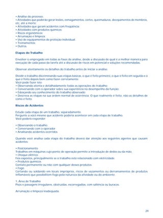 29
• Análise do processo;
• Atividades que poderão gerar lesões, esmagamentos, cortes, queimaduras, decepamentos de membros,
etc, até a morte;
• Atividades que geram acidentes com freqüência;
• Atividades com produtos químicos;
• Riscos ergonômicos;
• Arrumação e limpeza;
• Uso de equipamentos de proteção individual;
• Treinamentos;
• Outros.
Etapas do Trabalho
Envolver o empregado em todas as fases da análise, desde a discussão de qual é a melhor maneira para
execução de cada passo da tarefa até a discussão de riscos em potencial e soluções recomendadas.
Observar atentamente os detalhes do trabalho antes de iniciar a análise.
Dividir o trabalho discriminando suas etapas básicas, o que é feito primeiro, o que é feito em seguida e o
que é feito depois bem como fazer corretamente.
Você pode fazer isto:
• Observando atenta e detalhadamente todas as operações do trabalho;
• Conversando com o operador sobre sua experiência no desempenho da função;
• Esboçando seu conhecimento do trabalho observado;
• Descreva as etapas na sua ordem normal de ocorrência. O que realmente é feito, não os detalhes de
como é feito.
Riscos de Acidentes
Estude cada etapa de um trabalho, separadamente.
Pergunte a você mesmo que acidente poderia acontecer em cada etapa de trabalho.
Você poderá responder:
• Observando o trabalho;
• Conversando com o operador
• Analisando acidentes ocorridos
Quando você analisa cada etapa do trabalho deverá dar atenção aos seguintes agentes que causam
acidentes:
• Posicionamento
Trabalhos em máquinas cujo ponto de operação permite a introdução de dedos ou da mão.
• Choque elétrico
Fios expostos, principalmente se o trabalho está relacionado com eletricidade.
• Produtos químicos
Contato permanente ou não com qualquer desses produtos.
• Fogo
Cortando ou soldando em locais impróprios, riscos de vazamentos ou derramamentos de produtos
inflamáveis que possibilitem fogo pela natureza da atividade ou do ambiente.
1. Área de Trabalho
Pisos e passagens irregulares, obstruídas, escorregadias, com saliência ou buracos.
Arrumação e limpeza inadequada.
 
