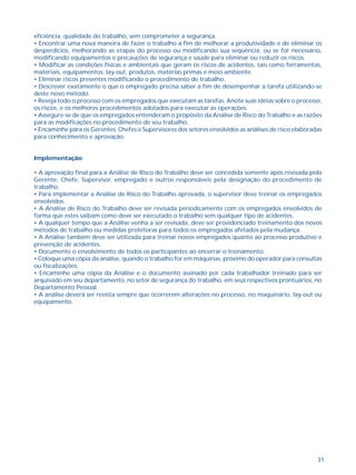 31
eficiência, qualidade do trabalho, sem comprometer a segurança.
• Encontrar uma nova maneira de fazer o trabalho a fim de melhorar a produtividade e de eliminar os
desperdícios, melhorando as etapas do processo ou modificando sua seqüência, ou se for necessário,
modificando equipamentos e precauções de segurança e saúde para eliminar ou reduzir os riscos.
• Modificar as condições físicas e ambientais que geram os riscos de acidentes, tais como ferramentas,
materiais, equipamentos, lay-out, produtos, matérias primas e meio ambiente.
• Eliminar riscos presentes modificando o procedimento de trabalho.
• Descrever exatamente o que o empregado precisa saber a fim de desempenhar a tarefa utilizando-se
deste novo método.
• Reveja todo o processo com os empregados que executam as tarefas. Anote suas idéias sobre o processo,
os riscos, e os melhores procedimentos adotados para executar as operações.
• Assegure-se de que os empregados entenderam o propósito da Análise de Risco do Trabalho e as razões
para as modificações no procedimento de seu trabalho.
• Encaminhe para os Gerentes, Chefes e Supervisores dos setores envolvidos as análises de risco elaboradas
para conhecimento e aprovação.
Implementação
• A aprovação final para a Análise de Risco do Trabalho deve ser concedida somente após revisada pelo
Gerente, Chefe, Supervisor, empregado e outros responsáveis pela designação do procedimento de
trabalho.
• Para implementar a Análise de Risco do Trabalho aprovada, o supervisor deve treinar os empregados
envolvidos.
• A Análise de Risco do Trabalho deve ser revisada periodicamente com os empregados envolvidos de
forma que estes saibam como deve ser executado o trabalho sem qualquer tipo de acidentes.
• A qualquer tempo que a Análise venha a ser revisada, deve ser providenciado treinamento dos novos
métodos de trabalho ou medidas protetoras para todos os empregados afetados pela mudança.
• A Análise também deve ser utilizada para treinar novos empregados quanto ao processo produtivo e
prevenção de acidentes.
• Documente o envolvimento de todos os participantes ao encerrar o treinamento.
• Coloque uma cópia da análise, quando o trabalho for em máquinas, próximo do operador para consultas
ou fiscalizações.
• Encaminhe uma cópia da Análise e o documento assinado por cada trabalhador treinado para ser
arquivado em seu departamento, no setor de segurança do trabalho, em seus respectivos prontuários, no
Departamento Pessoal.
• A análise deverá ser revista sempre que ocorrerem alterações no processo, no maquinário, lay-out ou
equipamento.
 