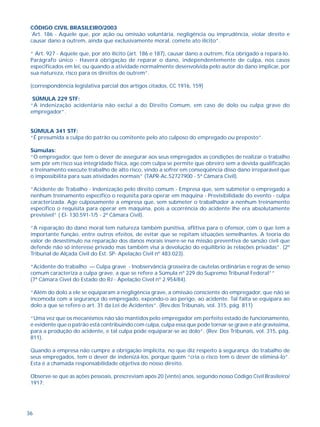 36
CÓDIGO CIVIL BRASILEIRO/2003
´Art. 186 - Aquele que, por ação ou omissão voluntária, negligência ou imprudência, violar direito e
causar dano a outrem, ainda que exclusivamente moral, comete ato ilícito”.
“ Art. 927 - Aquele que, por ato ilícito (art. 186 e 187), causar dano a outrem, fica obrigado a repará-lo.
Parágrafo único - Haverá obrigação de reparar o dano, independentemente de culpa, nos casos
especificados em lei, ou quando a atividade normalmente desenvolvida pelo autor do dano implicar, por
sua natureza, risco para os direitos de outrem”.
(correspondência legislativa parcial dos artigos citados, CC 1916, 159)
SÚMULA 229 STF:
“A indenização acidentária não exclui a do Direito Comum, em caso de dolo ou culpa grave do
empregador”.
SÚMULA 341 STF:
“É presumida a culpa do patrão ou comitente pelo ato culposo do empregado ou preposto”.
Súmulas:
“O empregador, que tem o dever de assegurar aos seus empregados as condições de realizar o trabalho
sem pôr em risco sua integridade física, age com culpa se permite que obreiro sem a devida qualificação
e treinamento execute trabalho de alto risco, vindo a sofrer em conseqüência disso dano irreparável que
o impossibilita para suas atividades normais” (TAPR-Ac.52727900 - 5ª Câmara Civil).
“Acidente de Trabalho - Indenização pelo direito comum - Empresa que, sem submeter o empregado a
nenhum treinamento específico o requisita para operar em máquina - Previsibilidade do evento - culpa
caracterizada. Age culposamente a empresa que, sem submeter o trabalhador a nenhum treinamento
específico o requisita para operar em máquina, pois a ocorrência do acidente lhe era absolutamente
previsível” ( EI- 130.591-1/5 - 2ª Câmara Civil).
“A reparação do dano moral tem natureza também punitiva, aflitiva para o ofensor, com o que tem a
importante função, entre outros efeitos, de evitar que se repitam situações semelhantes. A teoria do
valor de desestímulo na reparação dos danos morais insere-se na missão preventiva de sansão civil que
defende não só interesse privado mas também visa a devolução do equilíbrio às relações privadas”. (2º
Tribunal de Alçada Civil do Est. SP- Apelação Civil nº 483.023).
“Acidente do trabalho — Culpa grave - Inobservância grosseira de cautelas ordinárias e regras de senso
comum caracteriza a culpa grave, a que se refere a Súmula nº 229 do Supremo Tribunal Federal””
(7ª Câmara Cível do Estado do RJ - Apelação Cível nº 2.954/84).
“Além do dolo a ele se equiparam a negligência grave, a omissão consciente do empregador, que não se
incomoda com a segurança do empregado, expondo-o ao perigo, ao acidente. Tal falta se equipara ao
dolo a que se refere o art. 31 da Lei de Acidentes”. (Rev.dos Tribunais, vol. 315, pág. 811)
“Uma vez que os mecanismos não são mantidos pelo empregador em perfeito estado de funcionamento,
é evidente que o patrão está contribuindo com culpa, culpa essa que pode tornar-se grave e até gravíssima,
para a produção do acidente, e tal culpa pode equiparar-se ao dolo”. (Rev. Dos Tribunais, vol. 315, pág.
811).
Quando a empresa não cumpre a obrigação implícita, no que diz respeito à segurança do trabalho de
seus empregados, tem o dever de indenizá-los, porque quem “cria o risco tem o dever de eliminá-lo”.
Esta é a chamada responsabilidade objetiva do nosso direito.
Observe-se que as ações pessoais, prescreviam após 20 (vinte) anos, segundo nosso Código Civil Brasileiro/
1917:
 