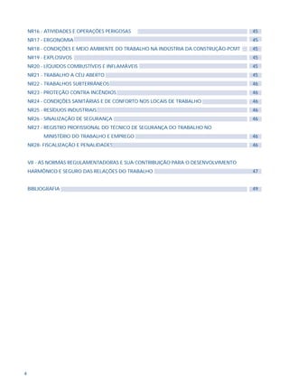 4
NR16 - ATIVIDADES E OPERAÇÕES PERIGOSAS
NR17 - ERGONOMIA
NR18 - CONDIÇÕES E MEIO AMBIENTE DO TRABALHO NA INDÚSTRIA DA CONSTRUÇÃO-PCMT
NR19 - EXPLOSIVOS
NR20 - LÍQUIDOS COMBUSTÍVEIS E INFLAMÁVEIS
NR21 - TRABALHO A CÉU ABERTO
NR22 - TRABALHOS SUBTERRÂNEOS
NR23 - PROTEÇÃO CONTRA INCÊNDIOS
NR24 - CONDIÇÕES SANITÁRIAS E DE CONFORTO NOS LOCAIS DE TRABALHO
NR25 - RESÍDUOS INDUSTRIAIS
NR26 - SINALIZAÇÃO DE SEGURANÇA
NR27 - REGISTRO PROFISSIONAL DO TÉCNICO DE SEGURANÇA DO TRABALHO NO
MINISTÉRIO DO TRABALHO E EMPREGO
NR28- FISCALIZAÇÃO E PENALIDADES
VII - AS NORMAS REGULAMENTADORAS E SUA CONTRIBUIÇÃO PARA O DESENVOLVIMENTO
HARMÔNICO E SEGURO DAS RELAÇÕES DO TRABALHO
BIBLIOGRAFIA
45
45
45
45
45
45
46
46
46
46
46
46
46
47
49
 