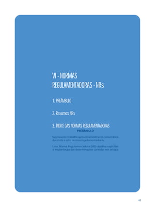 41
VI - NORMAS
REGULAMENTADORAS - NRs
1. PREÂMBULO
2. Resumos NRs
3. ÍNDICE DAS NORMAS REGULAMENTADORAS
PREÂMBULO
No presente trabalho apresentamos breves comentários
das vinte e oito normas regulamentadoras.
Uma Norma Regulamentadora (NR) objetiva explicitar
a implantação das determinações contidas nos artigos
 