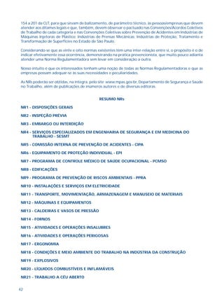 42
154 a 201 da CLT, para que sirvam de balizamento, de parâmetro técnico, às pessoas/empresas que devem
atender aos ditames legais e que, também, devem observar o pactuado nas Convenções/Acordos Coletivos
de Trabalho de cada categoria e nas Convenções Coletivas sobre Prevenção de Acidentes em Indústrias de
Máquinas Injetoras de Plástico; Indústrias de Prensas Mecânicas; Indústrias de Proteção, Tratamento e
Transformação de Superfícies no Estado de São Paulo.
Considerando-se que as vinte e oito normas existentes têm uma inter-relação entre si, o propósito é o de
indicar efetivamente essa ocorrência, demonstrando na prática prevencionista, que muito pouco adianta
atender uma Norma Regulamentadora sem levar em consideração a outra.
Nosso intuito é que os interessados tenham uma noção de todas as Normas Regulamentadoras e que as
empresas possam adequar-se às suas necessidades e peculiaridades.
As NRs poderão ser obtidas, na íntegra, pelo site www.mpas.gov.br, Departamento de Segurança e Saúde
no Trabalho, além de publicações de inúmeros autores e de diversas editoras.
RESUMO NRs
NR1 - DISPOSIÇÕES GERAIS
NR2 - INSPEÇÃO PRÉVIA
NR3 - EMBARGO OU INTERDIÇÃO
NR4 - SERVIÇOS ESPECIALIZADOS EM ENGENHARIA DE SEGURANÇA E EM MEDICINA DO
TRABALHO - SESMT
NR5 - COMISSÃO INTERNA DE PREVENÇÃO DE ACIDENTES - CIPA
NR6 - EQUIPAMENTO DE PROTEÇÃO INDIVIDUAL - EPI
NR7 - PROGRAMA DE CONTROLE MÉDICO DE SAÚDE OCUPACIONAL - PCMSO
NR8 - EDIFICAÇÕES
NR9 - PROGRAMA DE PREVENÇÃO DE RISCOS AMBIENTAIS - PPRA
NR10 - INSTALAÇÕES E SERVIÇOS EM ELETRICIDADE
NR11 - TRANSPORTE, MOVIMENTAÇÃO, ARMAZENAGEM E MANUSEIO DE MATERIAIS
NR12 - MÁQUINAS E EQUIPAMENTOS
NR13 - CALDEIRAS E VASOS DE PRESSÃO
NR14 - FORNOS
NR15 - ATIVIDADES E OPERAÇÕES INSALUBRES
NR16 - ATIVIDADES E OPERAÇÕES PERIGOSAS
NR17 - ERGONOMIA
NR18 - CONDIÇÕES E MEIO AMBIENTE DO TRABALHO NA INDÚSTRIA DA CONSTRUÇÃO
NR19 - EXPLOSIVOS
NR20 - LÍQUIDOS COMBUSTÍVEIS E INFLAMÁVEIS
NR21 - TRABALHO A CÉU ABERTO
 