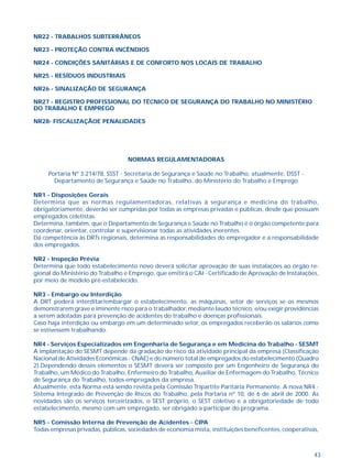 43
NR22 - TRABALHOS SUBTERRÂNEOS
NR23 - PROTEÇÃO CONTRA INCÊNDIOS
NR24 - CONDIÇÕES SANITÁRIAS E DE CONFORTO NOS LOCAIS DE TRABALHO
NR25 - RESÍDUOS INDUSTRIAIS
NR26 - SINALIZAÇÃO DE SEGURANÇA
NR27 - REGISTRO PROFISSIONAL DO TÉCNICO DE SEGURANÇA DO TRABALHO NO MINISTÉRIO
DO TRABALHO E EMPREGO
NR28- FISCALIZAÇÃOE PENALIDADES
NORMAS REGULAMENTADORAS
Portaria Nº 3.214/78, SSST - Secretaria de Segurança e Saúde no Trabalho, atualmente, DSST -
Departamento de Segurança e Saúde no Trabalho, do Ministério do Trabalho e Emprego
NR1 - Disposições Gerais
Determina que as normas regulamentadoras, relativas à segurança e medicina do trabalho,
obrigatoriamente, deverão ser cumpridas por todas as empresas privadas e públicas, desde que possuam
empregados celetistas.
Determina, também, que o Departamento de Segurança e Saúde no Trabalho é o órgão competente para
coordenar, orientar, controlar e supervisionar todas as atividades inerentes.
Dá competência às DRTs regionais, determina as responsabilidades do empregador e a responsabilidade
dos empregados.
NR2 - Inspeção Prévia
Determina que todo estabelecimento novo deverá solicitar aprovação de suas instalações ao órgão re-
gional do Ministério do Trabalho e Emprego, que emitirá o CAI - Certificado de Aprovação de Instalações,
por meio de modelo pré-estabelecido.
NR3 - Embargo ou Interdição
A DRT poderá interditar/embargar o estabelecimento, as máquinas, setor de serviços se os mesmos
demonstrarem grave e iminente risco para o trabalhador, mediante laudo técnico, e/ou exigir providências
a serem adotadas para prevenção de acidentes do trabalho e doenças profissionais.
Caso haja interdição ou embargo em um determinado setor, os empregados receberão os salários como
se estivessem trabalhando.
NR4 - Serviços Especializados em Engenharia de Segurança e em Medicina do Trabalho - SESMT
A implantação do SESMT depende da gradação do risco da atividade principal da empresa (Classificação
Nacional de Atividades Econômicas - CNAE) e do número total de empregados do estabelecimento (Quadro
2).Dependendo desses elementos o SESMT deverá ser composto por um Engenheiro de Segurança do
Trabalho, um Médico do Trabalho, Enfermeiro do Trabalho, Auxiliar de Enfermagem do Trabalho, Técnico
de Segurança do Trabalho, todos empregados da empresa.
Atualmente, esta Norma está sendo revista pela Comissão Tripartite Paritária Permanente. A nova NR4 -
Sistema Integrado de Prevenção de Riscos do Trabalho, pela Portaria nº 10, de 6 de abril de 2000. As
novidades são os serviços terceirizados, o SEST próprio, o SEST coletivo e a obrigatoriedade de todo
estabelecimento, mesmo com um empregado, ser obrigado a participar do programa.
NR5 - Comissão Interna de Prevenção de Acidentes - CIPA
Todas empresas privadas, públicas, sociedades de economia mista, instituições beneficentes, cooperativas,
 