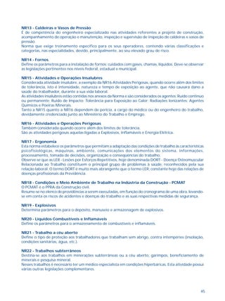 45
NR13 - Caldeiras e Vasos de Pressão
É de competência do engenheiro especializado nas atividades referentes a projeto de construção,
acompanhamento de operação e manutenção, inspeção e supervisão de inspeção de caldeiras e vasos de
pressão.
Norma que exige treinamento específico para os seus operadores, contendo várias classificações e
categorias, nas especialidades, devido, principalmente, ao seu elevado grau de risco.
NR14 - Fornos
Define os parâmetros para a instalação de fornos; cuidados com gases, chamas, líquidos. Deve-se observar
as legislações pertinentes nos níveis federal, estadual e municipal.
NR15 - Atividades e Operações Insalubres
Considerada atividade insalubre, a exemplo da NR16-Atividades Perigosas, quando ocorre além dos limites
de tolerância, isto é intensidade, natureza e tempo de exposição ao agente, que não causará dano a
saúde do trabalhador, durante a sua vida laboral.
As atividades insalubres estão contidas nos anexos da Norma e são considerados os agentes: Ruído contínuo
ou permanente; Ruído de Impacto; Tolerância para Exposição ao Calor; Radiações Ionizantes; Agentes
Químicos e Poeiras Minerais.
Tanto a NR15 quanto a NR16 dependem de perícia, a cargo do médico ou do engenheiro do trabalho,
devidamente credenciado junto ao Ministério do Trabalho e Emprego.
NR16 - Atividades e Operações Perigosas
Também considerada quando ocorre além dos limites de tolerância.
São as atividades perigosas aquelas ligadas a Explosivos, Inflamáveis e Energia Elétrica.
NR17 - Ergonomia
Esta norma estabelece os parâmetros que permitam a adaptação das condições de trabalho às características
psicofisiológicas, máquinas, ambiente, comunicações dos elementos do sistema, informações,
processamento, tomada de decisões, organização e conseqüências do trabalho.
Observe-se que as LER - Lesões por Esforços Repetitivos, hoje denominada DORT - Doença Osteomuscular
Relacionada ao Trabalho constituem o principal grupo de problemas à saúde, reconhecidos pela sua
relação laboral. O termo DORT é muito mais abrangente que o termo LER, constante hoje das relações de
doenças profissionais da Previdência.
NR18 - Condições e Meio Ambiente de Trabalho na Indústria da Construção - PCMAT
O PCMAT é o PPRA da Construção civil.
Resume-se no elenco de providências a serem executadas, em função do cronograma de uma obra, levando-
se em conta os riscos de acidentes e doenças do trabalho e as suas respectivas medidas de segurança.
NR19 - Explosivos
Determina parâmetros para o depósito, manuseio e armazenagem de explosivos.
NR20 - Líquidos Combustíveis e Inflamáveis
Define os parâmetros para o armazenamento de combustíveis e inflamáveis.
NR21 - Trabalho a céu aberto
Define o tipo de proteção aos trabalhadores que trabalham sem abrigo, contra intempéries (insolação,
condições sanitárias, água, etc.).
NR22 - Trabalhos subterrâneos
Destina-se aos trabalhos em minerações subterrâneas ou a céu aberto, garimpos, beneficiamento de
minerais e pesquisa mineral.
Nesses trabalhos é necessário ter um médico especialista em condições hiperbáricas. Esta atividade possui
várias outras legislações complementares.
 