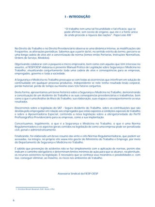 6
No Direito do Trabalho e no Direito Previdenciário observa-se uma dinâmica intensa, as modificações são
freqüentes, as alterações periódicas. Sabemos que a partir da lei, no sentido estrito do termo, percorre-se
uma longa cadeia de atos até a concretização da norma (temos então Portarias, Instruções Normativas,
Ordens de Serviço, Modelos).
Objetivando colaborar com o pequeno e micro empresário, bem como com aqueles que têm interesse no
assunto, a FIESP/CIESP elaborou o presente Manual Prático de Legislação sobre Segurança e Medicina no
Trabalho, visualizando conjuntamente toda uma cadeia de atos e conseqüências para as empresas,
empregados, governo e toda a sociedade.
A Segurança e Medicina no Trabalho preocupa-se com todas as ocorrências que interfiram em solução de
continuidade em qualquer processo produtivo, independente se nele tenha resultado lesão corporal,
perda material, perda de tempo ou mesmo esses três fatores conjuntos.
Desta forma, apresentamos um breve histórico sobre a Segurança e Medicina no Trabalho, demonstrando
a conceituação de um Acidente do Trabalho e as suas conseqüências previdenciárias e trabalhistas, bem
como o que é uma Análise de Risco do Trabalho, sua elaboração, suas etapas e conseqüentemente os seus
resultados.
Discorremos sobre a legislação do SAT - Seguro Acidente do Trabalho, sobre as contribuições que são
devidas pelo empregador em relação aos empregados que estão expostos a condições especiais de trabalho
e sobre a Aposentadoria Especial, contendo a nova legislação sobre a obrigatoriedade do Perfil
Profissiográfico Previdenciário para as empresas, como a sua implantação.
Conceituamos, legalmente, o que é a Segurança e Medicina no Trabalho, o que é uma Norma
Regulamentadora e os aspectos gerais contidos na legislação de como uma empresa pode ser penalizada
civil, penal e administrativamente.
Finalizando, foi elaborado um breve resumo das vinte e oito Normas Regulamentadoras, que podem ser
acessadas, na íntegra, no próprio site www.mte.gov.br do Ministério do Trabalho e Emprego, por meio
do Departamento de Segurança e Medicina no Trabalho.
É sabido que prevenção de acidentes não se faz simplesmente com a aplicação de normas, porém elas
indicam o caminho obrigatório e determinam limites mínimos de ação para que se alcance, na plenitude,
os recursos existentes na legislação. É necessário que se conheça seus meandros e possibilidades e, com
isso, conseguir eliminar, ao máximo, os riscos nos ambientes de trabalho.
Assessoria Sindical da FIESP-CIESP
“O trabalho tem uma tal fecundidade e tal eficácia, que se
pode afirmar, sem receio de engano, que ele é a fonte única
de onde procede a riqueza das nações”. Papa Leão XIII 1
I - INTRODUÇÃO
1. Encíclica Rerum Novarum. Edit. Vozes, 6ªEd.
 