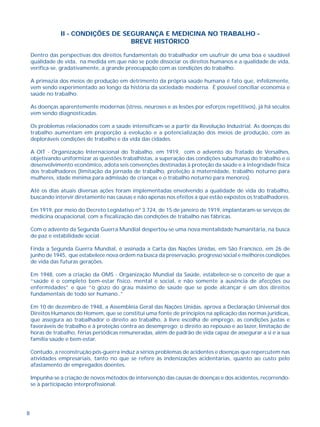 8
II - CONDIÇÕES DE SEGURANÇA E MEDICINA NO TRABALHO -
BREVE HISTÓRICO
Dentro das perspectivas dos direitos fundamentais do trabalhador em usufruir de uma boa e saudável
qualidade de vida, na medida em que não se pode dissociar os direitos humanos e a qualidade de vida,
verifica-se, gradativamente, a grande preocupação com as condições do trabalho.
A primazia dos meios de produção em detrimento da própria saúde humana é fato que, infelizmente,
vem sendo experimentado ao longo da história da sociedade moderna. É possível conciliar economia e
saúde no trabalho.
As doenças aparentemente modernas (stress, neuroses e as lesões por esforços repetitivos), já há séculos
vem sendo diagnosticadas.
Os problemas relacionados com a saúde intensificam-se a partir da Revolução Industrial. As doenças do
trabalho aumentam em proporção a evolução e a potencialização dos meios de produção, com as
deploráveis condições de trabalho e da vida das cidades.
A OIT - Organização Internacional do Trabalho, em 1919, com o advento do Tratado de Versalhes,
objetivando uniformizar as questões trabalhistas, a superação das condições subumanas do trabalho e o
desenvolvimento econômico, adota seis convenções destinadas à proteção da saúde e à integridade física
dos trabalhadores (limitação da jornada de trabalho, proteção à maternidade, trabalho noturno para
mulheres, idade mínima para admissão de crianças e o trabalho noturno para menores).
Até os dias atuais diversas ações foram implementadas envolvendo a qualidade de vida do trabalho,
buscando intervir diretamente nas causas e não apenas nos efeitos a que estão expostos os trabalhadores.
Em 1919, por meio do Decreto Legislativo nº 3.724, de 15 de janeiro de 1919, implantaram-se serviços de
medicina ocupacional, com a fiscalização das condições de trabalho nas fábricas.
Com o advento da Segunda Guerra Mundial despertou-se uma nova mentalidade humanitária, na busca
de paz e estabilidade social.
Finda a Segunda Guerra Mundial, é assinada a Carta das Nações Unidas, em São Francisco, em 26 de
junho de 1945, que estabelece nova ordem na busca da preservação, progresso social e melhores condições
de vida das futuras gerações.
Em 1948, com a criação da OMS - Organização Mundial da Saúde, estabelece-se o conceito de que a
“saúde é o completo bem-estar físico, mental e social, e não somente a ausência de afecções ou
enfermidades” e que “o gozo do grau máximo de saúde que se pode alcançar é um dos direitos
fundamentais de todo ser humano..”
Em 10 de dezembro de 1948, a Assembléia Geral das Nações Unidas, aprova a Declaração Universal dos
Direitos Humanos do Homem, que se constitui uma fonte de princípios na aplicação das normas jurídicas,
que assegura ao trabalhador o direito ao trabalho, à livre escolha de emprego, as condições justas e
favoráveis de trabalho e à proteção contra ao desemprego; o direito ao repouso e ao lazer, limitação de
horas de trabalho, férias periódicas remuneradas, além de padrão de vida capaz de assegurar a si e a sua
família saúde e bem-estar.
Contudo, a reconstrução pós-guerra induz a sérios problemas de acidentes e doenças que repercutem nas
atividades empresariais, tanto no que se refere às indenizações acidentárias, quanto ao custo pelo
afastamento de empregados doentes.
Impunha-se a criação de novos métodos de intervenção das causas de doenças e dos acidentes, recorrendo-
se à participação interprofissional.
 