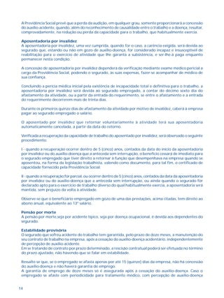 A Previdência Social prevê que a perda da audição, em qualquer grau, somente proporcionará a concessão 
do auxílio-acidente, quando, além do reconhecimento de causalidade entre o trabalho e a doença, resultar, 
comprovadamente, na redução ou perda da capacidade para o trabalho, que habitualmente exercia. 
Aposentadoria por invalidez 
A aposentadoria por invalidez, uma vez cumprida, quando for o caso, a carência exigida, será devida ao 
segurado que, estando ou não em gozo de auxílio-doença, for considerado incapaz e insusceptível de 
reabilitação para o exercício de atividade que lhe garanta a subsistência, e ser-lhe-á paga enquanto 
permanecer nesta condição. 
A concessão de aposentadoria por invalidez dependerá da verificação mediante exame médico pericial a 
cargo da Previdência Social, podendo o segurado, às suas expensas, fazer-se acompanhar de médico de 
sua confiança. 
Concluindo a perícia médica inicial pela existência de incapacidade total e definitiva para o trabalho, a 
aposentadoria por invalidez será devida ao segurado empregado, a contar do décimo sexto dia do 
afastamento da atividade, ou a partir da entrada do requerimento, se entre o afastamento e a entrada 
do requerimento decorrerem mais de trinta dias. 
Durante os primeiros quinze dias de afastamento da atividade por motivo de invalidez, caberá à empresa 
pagar ao segurado empregado o salário. 
O aposentado por invalidez que retornar voluntariamente à atividade terá sua aposentadoria 
automaticamente cancelada, a partir da data do retorno. 
Verificada a recuperação da capacidade de trabalho do aposentado por invalidez, será observado o seguinte 
procedimento: 
I - quando a recuperação ocorrer dentro de 5 (cinco) anos, contados da data do início da aposentadoria 
por invalidez ou do auxílio-doença que a anteceda sem interrupção, o benefício cessará de imediato para 
o segurado empregado que tiver direito a retornar à função que desempenhava na empresa quando se 
aposentou, na forma da legislação trabalhista, valendo como documento, para tal fim, o certificado de 
capacidade fornecido pela Previdência Social. 
II - quando a recuperação for parcial, ou ocorrer dentro de 5 (cinco) anos, contados da data da aposentadoria 
por invalidez ou do auxílio-doença que a anteceda sem interrupção, ou ainda quando o segurado for 
declarado apto para o exercício de trabalho diverso do qual habitualmente exercia, a aposentadoria será 
mantida, sem prejuízo da volta à atividade. 
Observe-se que o beneficiário empregado em gozo de uma das prestações, acima citadas, tem direito ao 
abono anual, equivalente ao 13º salário. 
Pensão por morte 
A pensão por morte,seja por acidente típico, seja por doença ocupacional, é devida aos dependentes do 
segurado. 
Estabilidade provisória 
O segurado que sofreu acidente do trabalho tem garantida, pelo prazo de doze meses, a manutenção do 
seu contrato de trabalho na empresa, após a cessação do auxílio-doença acidentário, independentemente 
de percepção de auxílio-acidente. 
Em se tratando de contrato por prazo determinado, a rescisão contratual poderá ser efetuada no término 
do prazo ajustado, não havendo que se falar em estabilidade. 
Ressalte-se que, se o empregado se afasta apenas por até 15 (quinze) dias da empresa, não há concessão 
do auxílio-doença e não haverá garantia de emprego. 
A garantia de emprego de doze meses só é assegurada após a cessação do auxílio-doença. Caso o 
empregado se afaste com periodicidade para tratamento médico, com percepção de auxílio-doença 
14 
 