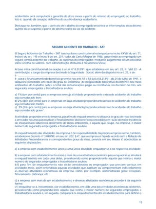 acidentário, será computada a garantia de doze meses a partir do retorno do empregado ao trabalho, 
isto é, quando da cessação definitiva do auxílio-doença acidentário. 
Destaque-se, também, que o contrato de trabalho do empregado encontra-se interrompido até o décimo 
quinto dia e suspenso a partir do décimo sexto dia ao do acidente. 
15 
SEGURO ACIDENTE DO TRABALHO - SAT 
O Seguro Acidente do Trabalho - SAT tem sua base constitucional estampada no inciso XXVIII do art. 7º, 
Inciso I do art. 195 e inciso I do art. 201, todos da Carta Magna de 1988, garantindo ao empregado um 
seguro contra acidente do trabalho, às expensas do empregador, mediante pagamento de um adicional 
sobre a folha de salários, com administração atribuída à Previdência Social. 
A base infra-constitucional da exação é a Lei nº 8.212/91, que estabelece em seu art. 22, II: “Art.22 - A 
contribuição a cargo da empresa destinada à Seguridade Social, além do disposto no art. 23, é de: 
I - ......................................................................................................................................................................... 
II - para o financiamento do benefício previsto nos arts. 57 e 58 da Lei 8.213/91, de 24 de julho de 1991, e 
daqueles concedidos em razão do grau de incidência de incapacidade laborativa decorrente dos riscos 
ambientais do trabalho, sobre o total das remunerações pagas ou creditadas, no decorrer do mês, aos 
segurados empregados e trabalhadores avulsos: 
a) 1% (um por cento) para as empresas em cuja atividade preponderante o risco de acidentes do trabalho 
seja considerado leve; 
b) 2% (dois por cento) para as empresas em cuja atividade preponderante o risco de acidentes do trabalho 
seja considerado médio; 
c) 3% (três por cento) para as empresas em cuja atividade preponderante o risco de acidentes do trabalho 
seja considerado grave”. 
A atividade preponderante da empresa, para fins de enquadramento na alíquota de grau de risco destinada 
a arrecadar recursos para custear o financiamento dos benefícios concedidos em razão de maior incidência 
de incapacidade laborativa decorrente de riscos ambientais, é aquela que ocupa, na empresa, o maior 
número de segurados empregados e trabalhadores avulsos. 
O enquadramento das atividades da empresa é de responsabilidade da própria empresa como, também, 
estabelece o Decreto nº 3.048/99, em seu art.202, § 4º, que a empresa o faça de acordo com a Relação de 
Atividades Preponderantes e correspondentes graus de risco, prevista em seu Anexo V, obedecidas as 
seguintes disposições: 
a) a empresa com estabelecimento único e uma única atividade enquadrar-se-á na respectiva atividade; 
b) a empresa com estabelecimento único e mais de uma atividade econômica para enquadrar-se simulará 
o enquadramento em cada uma delas, prevalecendo como preponderante aquela que tenha o maior 
número de segurados empregados e trabalhadores avulsos; 
b1) para fins de enquadramento não serão considerados os empregados que prestam serviços em 
atividades-meio, assim entendidas aquelas atividades que auxiliam ou complementam indistintamente 
as diversas atividades econômicas da empresa, como, por exemplo, administração geral, recepção, 
faturamento, cobrança, etc.; 
c) a empresa com mais de um estabelecimento e diversas atividades econômicas procederá da seguinte 
forma: 
c1) enquadrar-se-á, inicialmente, por estabelecimento, em cada uma das atividades econômicas existentes, 
prevalecendo como preponderante aquela que tenha o maior número de segurados empregados e 
trabalhadores avulsos e, em seguida, comparará os enquadramentos dos estabelecimentos para definir o 
 