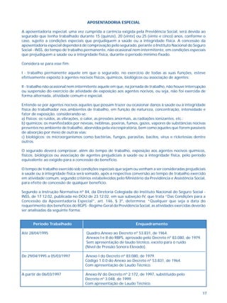 17 
APOSENTADORIA ESPECIAL 
A aposentadoria especial, uma vez cumprida a carência exigida pela Previdência Social, será devida ao 
segurado que tenha trabalhado durante 15 (quinze), 20 (vinte) ou 25 (vinte e cinco) anos, conforme o 
caso, sujeito a condições especiais que prejudiquem a saúde ou a integridade física. A concessão da 
aposentadoria especial dependerá de comprovação pelo segurado, perante o Instituto Nacional do Seguro 
Social - INSS, do tempo de trabalho permanente, não ocasional nem intermitente, em condições especiais 
que prejudiquem a saúde ou a integridade física, durante o período mínimo fixado. 
Considera-se para esse fim: 
I - trabalho permanente aquele em que o segurado, no exercício de todas as suas funções, esteve 
efetivamente exposto à agentes nocivos físicos, químicos, biológicos ou associação de agentes; 
II - trabalho não ocasional nem intermitente aquele em que, na jornada de trabalho, não houve interrupção 
ou suspensão do exercício de atividade de exposição aos agentes nocivos, ou seja, não foi exercida de 
forma alternada, atividade comum e especial. 
Entende-se por agentes nocivos aqueles que possam trazer ou ocasionar danos à saúde ou à integridade 
física do trabalhador nos ambientes de trabalho, em função de natureza, concentração, intensidade e 
fator de exposição, considerando-se: 
a) físicos: os ruídos, as vibrações, o calor, as pressões anormais, as radiações ionizantes, etc.; 
b) químicos: os manifestados por névoas, neblinas, poeiras, fumos, gazes, vapores de substâncias nocivas 
presentes no ambiente de trabalho, aborvidos pela via respiratória, bem como aqueles que forem passíveis 
de absorção por meio de outras vias; 
c) biológicos: os microorganismos como bactérias, fungos, parasitas, bacilos, vírus e ricketesias dentre 
outros. 
O segurado deverá comprovar, além do tempo de trabalho, exposição aos agentes nocivos químicos, 
físicos, biológicos ou associação de agentes prejudiciais à saúde ou à integridade física, pelo período 
equivalente ao exigido para a concessão do benefício. 
O tempo de trabalho exercido sob condições especiais que sejam ou venham a ser consideradas prejudiciais 
à saúde ou à integridade física será somado, após a respectiva conversão ao tempo de trabalho exercido 
em atividade comum, segundo critérios estabelecidos pelo Ministério da Previdência e Assistência Social, 
para efeito de concessão de qualquer benefício. 
Segundo a Instrução Normativa nº 84, da Diretoria Colegiada do Instituto Nacional do Seguro Social - 
INSS, de 17.12.02, publicada no DOU de 23.12.02, em sua subseção IV, que trata “Das Condições para a 
Concessão da Aposentadoria Especial”, art. 146, § 3º, determina: “Qualquer que seja a data do 
requerimento dos benefícios do RGPS - Regime Geral da Previdência Social, as atividades exercidas deverão 
ser analisadas da seguinte forma: 
Período Trabalhado Enquadramento 
Até 28/04/1995 Quadro Anexo ao Decreto nº 53.831, de 1964. 
Anexos I e II do RBPS, aprovado pelo Decreto nº 83.080, de 1979. 
Sem apresentação de laudo técnico, exceto para o ruído 
(Nível de Pressão Sonora Elevado). 
De 29/04/1995 a 05/03/1997 Anexo I do Decreto nº 83.080, de 1979. 
Código 1.0.0 do Anexo ao Decreto nº 53.831, de 1964. 
Com apresentação de Laudo Técnico. 
A partir de 06/03/1997 Anexo IV do Decreto nº 2.172, de 1997, substituído pelo 
Decreto nº 3.048, de 1999. 
Com apresentação de Laudo Técnico. 
 