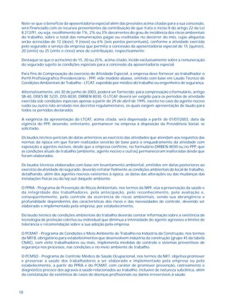 Note-se que o benefício da aposentadoria especial além das previsões acima citadas para a sua concessão, 
será financiado com os recursos provenientes da contribuição de que trata o inciso II do artigo 22 da Lei 
8.212/91, ou seja, recolhimento de 1%, 2% ou 3% decorrentes do grau de incidência dos riscos ambientais 
do trabalho, sobre o total das remunerações pagas ou creditadas no decorrer do mês, cujas alíquotas 
serão acrescidas de 12 (doze), 9 (nove) ou 6% (seis pontos percentuais), conforme a atividade exercida 
pelo segurado a serviço da empresa que permita a concessão da aposentadoria especial de 15 (quinze), 
20 (vinte) ou 25 (vinte e cinco) anos de contribuição, respectivamente. 
Destaque-se que o acréscimo de 15, 20 ou 25%, acima citado, incide exclusivamente sobre a remuneração 
do segurado sujeito às condições especiais para a concessão da aposentadoria especial. 
Para fins de Comprovação do exercício de Atividade Especial, a empresa deve fornecer ao trabalhador o 
Perfil Profissiográfico Previdenciário - PPP, vide modelo abaixo, emitido com base em Laudo Técnico de 
Condições Ambientais de Trabalho - LTCAT, expedido por médico do trabalho ou engenheiro de segurança. 
Alternativamente, até 30 de junho de 2003, poderá ser fornecido, para comprovação o formulário, antigo 
SB-40, DISES BE 5235, DSS-8030, DIRBEN 8030. O LTCAT deverá ser exigido para os períodos de atividade 
exercida sob condições especiais apenas a partir de 29 de abril de 1995, exceto no caso do agente nocivo 
ruído ou outro não arrolado nos decretos regulamentares, os quais exigem apresentação de laudo para 
todos os períodos declarados. 
A exigência da apresentação do LTCAT, acima citada, será dispensada a partir de 01/07/2003, data da 
vigência do PPP, devendo, entretanto, permanecer na empresa à disposição da Previdência Social, se 
solicitado. 
Os laudos técnico-periciais de datas anteriores ao exercício das atividades que atendam aos requisitos das 
normas da época em que foram realizados servirão de base para o enquadramento da atividade com 
exposição a agentes nocivos, desde que a empresa confirme, no formulário DIRBEN-8030 ou no PPP, que 
as condições atuais de trabalho (ambiente, agente nocivo e outras) permaneceram inalteradas desde que 
foram elaborados. 
Os laudos técnicos elaborados com base em levantamento ambiental, emitidos em datas posteriores ao 
exercício da atividade do segurado, deverão retratar fielmente as condições ambientais do local de trabalho, 
detalhando, além dos agentes nocivos existentes à época, as datas das alterações ou das mudanças das 
instalações físicas ou do lay out daquele ambiente. 
O PPRA - Programa de Prevenção de Riscos Ambientais, nos termos da NR9, visa a preservação da saúde e 
da integridade dos trabalhadores, pela antecipação, pelo reconhecimento, pela avaliação e, 
conseqüentemente, pelo controle da ocorrência de riscos ambientais, sendo sua abrangência e 
profundidade dependentes das características dos riscos e das necessidades de controle, devendo ser 
elaborado e implementado pela empresa, por estabelecimento. 
Do laudo técnico de condições ambientais do trabalho deverão constar informação sobre a existência de 
tecnologia de proteção coletiva ou individual que diminua a intensidade do agente agressivo a limites de 
tolerância e recomendação sobre a sua adoção pela empresa. 
O PCMAT - Programa de Condições e Meio Ambiente de Trabalho na Indústria da Construção, nos termos 
da NR18, obrigatório para estabelecimentos que desenvolvem indústria da construção (grupo 45 da tabela 
CNAE), com vinte trabalhadores ou mais, implementa medidas de controle e sistemas preventivos de 
segurança nos processos, nas condições e no meio ambiente de trabalho. 
O PCMSO - Programa de Controle Médico de Saúde Ocupacional, nos termos da NR7, objetiva promover 
e preservar a saúde dos trabalhadores a ser elaborado e implementado pela empresa ou pelo 
estabelecimento, a partir do PPRA e do PCMAT, com caráter de promover prevenção, rastreamento e 
diagnóstico precoce dos agravos à saúde relacionados ao trabalho, inclusive de natureza subclínica, além 
da constatação da existência de casos de doenças profissionais ou danos irreversíveis à saúde. 
18 
 
