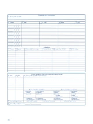 20 
DESCRIÇÃO PROFISSIOGRÁFICA 
12 Descrição das Atividades: 
13 Período 14 Setor 15 Cargo 16 Função 17 CBO 
___/___/___ a ___/___/___ 
___/___/___ a ___/___/___ 
___/___/___ a ___/___/___ 
___/___/___ a ___/___/___ 
___/___/___ a ___/___/___ 
___/___/___ a ___/___/___ 
___/___/___ a ___/___/___ 
___/___/___ a ___/___/___ 
___/___/___ a ___/___/___ 
___/___/___ a ___/___/___ 
___/___/___ a ___/___/___ 
___/___/___ a ___/___/___ 
___/___/___ a ___/___/___ 
___/___/___ a ___/___/___ 
___/___/___ a ___/___/___ 
___/___/___ a ___/___/___ 
EXPOSIÇÃO 
18 Período 19 Agente 20 Intensidade/Concentração 21 Técnica Utilizada 22 Proteção eficaz EPI/EPC 23 GFIP Código 
EXAMES MÉDICOS CLÍNICOS E COMPLEMENTAR/EXPOSIÇÃO 
24 Data 25 Tipo 26 Descrição dos Resultados (normais/alterados) 
Exame audiométrico de referência: Exame audiométrico de seqüencial: 
Orelha Direita Orelha Esquerda Orelha Direita Orelha Esquerda 
( ) Normal ( ) Normal ( ) Normal ( ) Normal 
( ) Anormal ( ) Anormal ( ) Anormal ( ) Anormal 
( ) Estável ( ) Estável 
( ) Agravamento ( ) Agravamento 
( ) Ocupacional (.. )Ocupacional ( ) Ocupacional ( ) Ocupacional 
( ) Não Ocupacional ( ) Não Ocupacional ( ) Não Ocupacional ( ) Não Ocupacional 
27 Exposição a agente nocivo: ( ) Habitual/Permanente ( ) Ocasional/intermitente ( ) Ausência de Agente Nocivo 
28 Data da Emissão do Documento: _________/________/___________ 
 