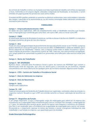 do contrato de trabalho a rotina e as mutações ocorridas na jornada de trabalho com ênfase na exposição 
a riscos, mantendo-os em arquivo digital, colocados à disposição da fiscalização, se necessário, e serem 
emitidos em papel quando for preciso nos casos acima citados. 
O modelo do PPP é padrão, podendo-se aumentar ou diminuir as dimensões, bem como ampliar o tamanho 
dos campos, reduzindo-os ou aumentando-os, ou até mesmo contemplar dados adicionais considerados 
necessários pela empresa. 
23 
FORMULÁRIO: 
Campo 1 - Empresa/Estabelecimento: CNPJ 
Os dados são auto explicativos. CNPJ do estabelecimento onde o trabalhador executou suas funções. 
Caso o empregado seja transferido para uma filial, com outro CNPJ, deve-se iniciar outro PPP. 
Campo 2 - CNAE 
A Classificação Nacional de Atividades Econômicas, contida no Anexo V do Decreto 3048/99, é o indicativo 
do grupo econômico do grau de risco da empresa. 
Campo 3 - Ano 
Tendo em vista a obrigatoriedade de preenchimento do novo documento iniciar-se em 1º/07/03, a empresa 
poderá identificar o novo perfil a partir do exercício de 2003. O DIRBEN 8030 é válido até 30/06/03, pois é 
direito adquirido do trabalhador. Todavia, caso a empresa tenha todos os dados necessários e queira, 
nada a impede de preencher o documento a partir de 1995. Todo ano, nos casos previstos na legislação, 
este campo poderá ser aumentado ou poderá ser preenchido uma folha para cada exercício anual (ano 
fiscal). 
Campo 4 - Nome do Trabalhador 
Campo 5 - NIT (PIS/PASEP) 
Número chave, utilizado pela Previdência Social a partir do número do PIS/PASEP, que contém a 
identificação total do segurado, que uma vez aberto para a concessão de um benefício, impede 
concomitância com novas aberturas em qualquer parte do território nacional. Objetiva evitar fraudes. 
Campo 6 - CTPS - Carteira de Trabalho e Previdência Social 
Campo 7 - Data de Admissão na empresa 
Campo 8 - Data de Nascimento 
Campo 9 - Sexo 
Campos auto explicativos. 
Campo 10 - CAT 
Todas as Comunicações de Acidentes de Trabalho devem ser registradas, constando a data da emissão e o 
respectivo número. Ressalte-se que o PPP será emitido somente se houver solicitação de benefício ao 
INSS. 
Campo 11 - Requisitos da Função 
É um campo importante. O que o empregador exigiu do empregado para admiti-lo? A empresa deu 
treinamento ou o empregado tinha treinamento para exercer a função? Por exemplo, o empregado fez 
o 1º grau, foi admitido para serviços gerais, porém foi operar uma máquina e aconteceu um acidente. 
Este fato é um sinalizador para a Previdência da incapacidade do empregado para exercer tal função. 
Precavendo-se, é importante repensar os nomes das funções e anotar o progresso individual de cada 
trabalhador e sua função na empresa, sua capacitação para tal atividade. 
Grade Descrição Profissiográfica 
 